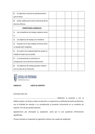 5. El supervisor escucha los planteamientos
que le hacen.
6. Existe colaboración entre el personal de las
diversas oficinas.
CONDICIONES LABORALES
1. Los compañeros de trabajo cooperan entre
sí.
2. Los objetivos de trabajo son retadores
3. El grupo con el que trabaja, funciona como
un equipo bien integrado.
4. Se cuenta con la oportunidad de realizar el
trabajo lo mejor que se puede.
5. La remuneración es atractiva en
comparación con la de otras instituciones
6. Los objetivos de trabajo guardan relación
con la visión de la institución.
ANEXO 07: CARTA AL EXPERTO
Estimado señor (a):
……………………………………………………………………………………………….Mediante la presente y con el
debido respeto, me dirijo a usted, en atención a su experiencia y calificada formación profesional,
con la finalidad de someter a su consideración el presente instrumento en su condición de
experto, a fin de que pueda evaluarlo.
Agradecemos por anticipado su aceptación, razón por la cual quedamos infinitamente
agradecidas.
El juicio consiste en responder los siguientes criterios (ver cuadro de validación):
 
