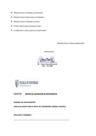  Relación entre la variable y la dimensión.
 Relación entre la dimensión y el indicador.
 Relación entre el indicador y el ítem.
 El ítem mide lo que se propone medir.
 La redacción es clara, precisa y comprensible.
Agradecemos su valiosa colaboración.
Atentamente
ANEXO 08: MATRIZ DE VALIDACIÓN DE INSTRUMENTO
NOMBRE DEL INSTRUMENTO:
ESCALA DE LIKERT PARA EL NIVEL DEL DESEMPEÑO LABORAL DOCENTE
APELLIDOS Y NOMBRES:
_______________________________________________________________
 