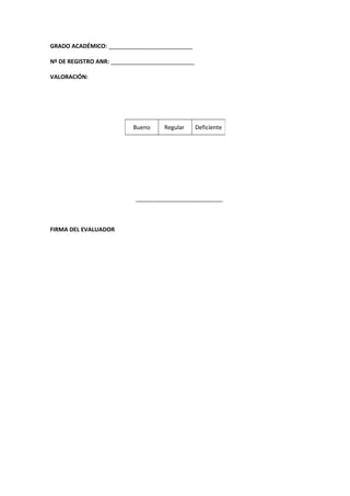 GRADO ACADÉMICO: __________________________
Nº DE REGISTRO ANR: __________________________
VALORACIÓN:
___________________________
FIRMA DEL EVALUADOR
Bueno Regular Deficiente
 