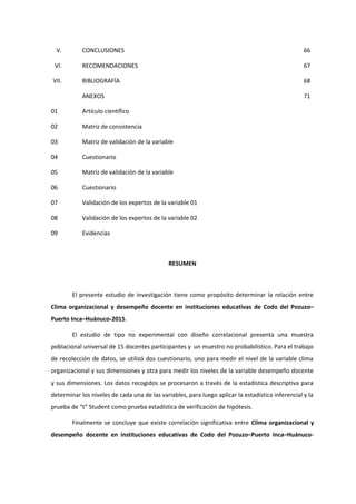 V. CONCLUSIONES 66
VI. RECOMENDACIONES 67
VII. BIBLIOGRAFÍA 68
ANEXOS 71
01 Artículo científico
02 Matriz de consistencia
03 Matriz de validación de la variable
04 Cuestionario
05 Matriz de validación de la variable
06 Cuestionario
07 Validación de los expertos de la variable 01
08 Validación de los expertos de la variable 02
09 Evidencias
RESUMEN
El presente estudio de investigación tiene como propósito determinar la relación entre
Clima organizacional y desempeño docente en instituciones educativas de Codo del Pozuzo–
Puerto Inca–Huánuco-2015.
El estudio de tipo no experimental con diseño correlacional presenta una muestra
poblacional universal de 15 docentes participantes y un muestro no probabilístico. Para el trabajo
de recolección de datos, se utilizó dos cuestionario, uno para medir el nivel de la variable clima
organizacional y sus dimensiones y otra para medir los niveles de la variable desempeño docente
y sus dimensiones. Los datos recogidos se procesaron a través de la estadística descriptiva para
determinar los niveles de cada una de las variables, para luego aplicar la estadística inferencial y la
prueba de “t” Student como prueba estadística de verificación de hipótesis.
Finalmente se concluye que existe correlación significativa entre Clima organizacional y
desempeño docente en instituciones educativas de Codo del Pozuzo–Puerto Inca–Huánuco-
 