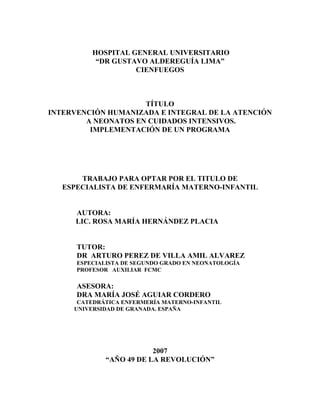 HOSPITAL GENERAL UNIVERSITARIO
“DR GUSTAVO ALDEREGUÍA LIMA”
CIENFUEGOS
TÍTULO
INTERVENCIÓN HUMANIZADA E INTEGRAL DE LA ATENCIÓN
A NEONATOS EN CUIDADOS INTENSIVOS.
IMPLEMENTACIÓN DE UN PROGRAMA
TRABAJO PARA OPTAR POR EL TITULO DE
ESPECIALISTA DE ENFERMARÍA MATERNO-INFANTIL
AUTORA:
LIC. ROSA MARÍA HERNÁNDEZ PLACIA
TUTOR:
DR ARTURO PEREZ DE VILLA AMIL ALVAREZ
ESPECIALISTA DE SEGUNDO GRADO EN NEONATOLOGÍA
PROFESOR AUXILIAR FCMC
ASESORA:
DRA MARÍA JOSÉ AGUIAR CORDERO
CATEDRÁTICA ENFERMERÍA MATERNO-INFANTIL
UNIVERSIDAD DE GRANADA. ESPAÑA
2007
“AÑO 49 DE LA REVOLUCIÓN”
 