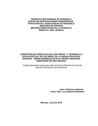 REPÚBLICA BOLIVARIANA DE VENEZUELA
CENTRO DE INVESTIGACIONES PSIQUIÁTRICAS,
PSICOLÓGICAS Y SEXOLÓGICAS DE VENEZUELA
MAESTRIA EN CIENCIAS
MENCIÓN ORIENTACIÓN DE LA CONDUCTA
MARACAY- EDO. ARAGUA
COMPETENCIAS PARENTALES DE LOS PADRES Y DESARROLLO
SOCIO AFECTIVO EN LOS NIÑOS DE LA UNIDAD EDUCATIVA
NACIONAL “SIMÓN RODRÍGUEZ DE PALO NEGRO, MUNICIPIO
LIBERTADOR ESTADO ARAGUA.
Trabajo especial de grado para optar al título de Maestría en Ciencias
Mención Orientación de la Conducta
Autor: Ruthloren Gallardo
Tutora: Msc. Lucy Natacha Rebolledo
Maracay, Junio de 2016
 
