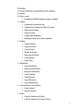 10. Estadios
11. Escudos, uniformes y patrocinadores de las camisetas
12. Himnos
13. Peñas y socios
       •   Estadísticas del fútbol español, europeo y mundial
1. España:
       •   Campeonato Nacional de Liga
       •   Campeonato de España de Clubes (La Copa)
       •   Supercopa de España
       •   Copa de la Liga
       •   Campeonatos Regionales
       •   Ranking de títulos de los clubes españoles
2. Europa:
       •   Copa de Europa
       •   Copa de la UEFA
       •   Copa de Ferias
       •   Recopa de Europa
       •   Supercopa de Europa
       •   Copa Intertoto
       •   Copa Latina
3. Sudamérica:
       •   Copa Libertadores
       •   Supercopa Libertadores
       •   Recopa de Sudamérica
       •   Copa Conmebol
       •   Copa Mercosur
       •   Copa Merconorte
       •   Copa Sudamericana
4. Centroamérica y Norteamérica:
       •   Copa Concacaf
       •   Recopa Concacaf
5. Africa:
       •   Copa de Campeones de Africa
       •   Copa de Campeones de Copa de Africa

                                                                9
 