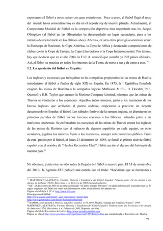 exportaron el fútbol a otros países con gran entusiasmo. Poco a poco, el fútbol llegó al resto
del mundo hasta convertirse hoy en día en el deporte rey de nuestro planeta. Actualmente, el
Campeonato Mundial de Fútbol es la competición deportiva más importante tras los Juegos
Olímpicos (el fútbol en las Olimpiadas ha desempeñado un lugar secundario, pese a los
intentos de revitalizarlo en los últimos años). Además, existen otros prestigiosos torneos como
la Eurocopa de Naciones, la Copa América, la Copa de Africa y destacadas competiciones de
clubes como la Copa de Europa, la Copa Libertadores o la Copa Intercontinental. Por último,
hay que destacar que en el año 2004, la F.I.F.A. anunció que sumaba ya 205 países afiliados.
Así, el fútbol se practica en todos los rincones de la Tierra, de norte a sur y de oeste a este. 97
1.2. La aparición del fútbol en España:

Los ingleses y escoceses que trabajaban en las compañías propietarias de las minas de Huelva
introdujeron el fútbol a finales de siglo XIX en España. En 1873, la I República Española
enajenó las minas de Riotinto a la compañía inglesa Matheson & Co., H. Doestch, N.E.
Quentell y E.H. Taylor que crearon la Riotinto Company Limited, mientras que las minas de
Tharsis se vendieron a los escoceses. Aquellos rudos mineros, junto a los marineros de los
barcos ingleses que arribaban al puerto andaluz, empezaron a practicar un deporte
desconocido en España: el fútbol. Los sábados festivos de la semana inglesa, se disputaron los
primeros partidos de fútbol en los terrenos cercanos a las fábricas situadas junto a las
marismas onubenses. Se enfrentaban los escoceses de las minas de Tharsis contra los ingleses
de las minas de Riotinto con el refuerzo de algunos españoles en cada equipo; en otras
ocasiones, jugaban los mineros frente a los marineros, siempre ante numeroso público. Fruto
de esta pasión por el fútbol, el lunes 23 diciembre de 1889, se fundó el primer club de fútbol
español con el nombre de “Huelva Recreation Club”. Había nacido el decano del balompié de
nuestro país.98



No obstante, existe otra versión sobre la llegada del fútbol a nuestro país. El 13 de noviembre
del 2001, la Agencia EFE publicó una noticia con el título: “Reclaman que se reconozca a

97
   MARTINEZ CALATRAVA, Vicente: Historia y Estadística del Fútbol Español. Primera parte. De los inicios a los
Juegos de Amberes (1920). Barcelona. s. n. Febrero de 2003 (Segunda edición)
 “AS” 25 de octubre de 2003 en un artículo titulado “El fútbol cumple 140 años”; en dicha información se pueden leer las 14
reglas originales del fútbol así como más información sobre el nacimiento del deporte rey.
Página oficial de la F.I.F.A. http://www.fifa.com
Otras páginas de fútbol:
http://www.soccer.com/history_and_rules/soccer_history.htm
http://www.golmundial.com/history/historyfootball.htm
98
   RAMOS, Jesús (Coord.): Historia del fútbol español, 1873-1994. Madrid. Editada por la revista “Epoca”. 1995
MARTINEZ CALATRAVA, Vicente: Historia y Estadística del Fútbol Español. Primera parte. De los inicios a los Juegos
de Amberes (1920). Barcelona. s. n. Febrero de 2003 (Segunda edición)
Página oficial del Recreativo de Huelva http://www.recreativohuelva.com
Página no oficial http://www.geocities.com/CapeCanaveral/1207/historia.htm que está dedicada al Recreativo de Huelva

                                                                                                                     99
 