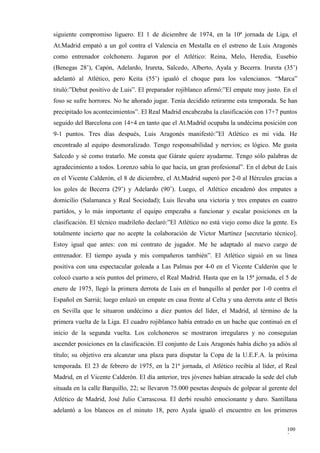 siguiente compromiso liguero. El 1 de diciembre de 1974, en la 10ª jornada de Liga, el
At.Madrid empató a un gol contra el Valencia en Mestalla en el estreno de Luis Aragonés
como entrenador colchonero. Jugaron por el Atlético: Reina, Melo, Heredia, Eusebio
(Benegas 28’), Capón, Adelardo, Irureta, Salcedo, Alberto, Ayala y Becerra. Irureta (35’)
adelantó al Atlético, pero Keita (55’) igualó el choque para los valencianos. “Marca”
tituló:”Debut positivo de Luis”. El preparador rojiblanco afirmó:”El empate muy justo. En el
foso se sufre horrores. No he añorado jugar. Tenía decidido retirarme esta temporada. Se han
precipitado los acontecimientos”. El Real Madrid encabezaba la clasificación con 17+7 puntos
seguido del Barcelona con 14+4 en tanto que el At.Madrid ocupaba la undécima posición con
9-1 puntos. Tres días después, Luis Aragonés manifestó:”El Atlético es mi vida. He
encontrado al equipo desmoralizado. Tengo responsabilidad y nervios; es lógico. Me gusta
Salcedo y sé como tratarlo. Me consta que Gárate quiere ayudarme. Tengo sólo palabras de
agradecimiento a todos. Lorenzo sabía lo que hacía, un gran profesional”. En el debut de Luis
en el Vicente Calderón, el 8 de diciembre, el At.Madrid superó por 2-0 al Hércules gracias a
los goles de Becerra (29’) y Adelardo (90’). Luego, el Atlético encadenó dos empates a
domicilio (Salamanca y Real Sociedad); Luis llevaba una victoria y tres empates en cuatro
partidos, y lo más importante el equipo empezaba a funcionar y escalar posiciones en la
clasificación. El técnico madrileño declaró:”El Atlético no está viejo como dice la gente. Es
totalmente incierto que no acepte la colaboración de Víctor Martínez [secretario técnico].
Estoy igual que antes: con mi contrato de jugador. Me he adaptado al nuevo cargo de
entrenador. El tiempo ayuda y mis compañeros también”. El Atlético siguió en su línea
positiva con una espectacular goleada a Las Palmas por 4-0 en el Vicente Calderón que le
colocó cuarto a seis puntos del primero, el Real Madrid. Hasta que en la 15ª jornada, el 5 de
enero de 1975, llegó la primera derrota de Luis en el banquillo al perder por 1-0 contra el
Español en Sarriá; luego enlazó un empate en casa frente al Celta y una derrota ante el Betis
en Sevilla que le situaron undécimo a diez puntos del líder, el Madrid, al término de la
primera vuelta de la Liga. El cuadro rojiblanco había entrado en un bache que continuó en el
inicio de la segunda vuelta. Los colchoneros se mostraron irregulares y no conseguían
ascender posiciones en la clasificación. El conjunto de Luis Aragonés había dicho ya adiós al
título; su objetivo era alcanzar una plaza para disputar la Copa de la U.E.F.A. la próxima
temporada. El 23 de febrero de 1975, en la 21ª jornada, el Atlético recibía al líder, el Real
Madrid, en el Vicente Calderón. El día anterior, tres jóvenes habían atracado la sede del club
situada en la calle Barquillo, 22; se llevaron 75.000 pesetas después de golpear al gerente del
Atlético de Madrid, José Julio Carrascosa. El derbi resultó emocionante y duro. Santillana
adelantó a los blancos en el minuto 18, pero Ayala igualó el encuentro en los primeros

                                                                                           100
                                                                                           2
 