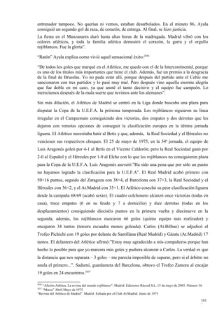 entrenador tampoco. No querían ni vernos, estaban desarbolados. En el minuto 86, Ayala
consiguió un segundo gol de raza, de corazón, de entrega. Al final, se hizo justicia.
La fiesta en el Manzanares duró hasta altas horas de la madrugada. Madrid vibró con los
colores atléticos, y toda la familia atlética demostró el corazón, la garra y el orgullo
rojiblancos. Fue la gloria”.

“Ratón” Ayala explica como vivió aquel sensacional éxito:2856

“De todos los goles que marqué en el Atlético, me quedo con el de la Intercontinental, porque
es uno de los títulos más importantes que tiene el club. Además, fue un premio a la desgracia
de la final de Bruselas. Yo no pude estar allí, porque después del partido ante el Celtic me
sancionaron con tres partidos y lo pasé muy mal. Pero después vino aquella enorme alegría
que fue doble en mi caso, ya que anoté el tanto decisivo y el equipo fue campeón. Lo
merecíamos después de la mala suerte que tuvimos ante los alemanes”.

Sin más dilación, el Atlético de Madrid se centró en la Liga donde buscaba una plaza para
disputar la Copa de la U.E.F.A. la próxima temporada. Los rojiblancos siguieron su línea
irregular en el Campeonato consiguiendo dos victorias, dos empates y dos derrotas que les
dejaron con remotas opciones de conseguir la clasificación europea en la última jornada
liguera. El Atlético necesitaba batir al Betis y que, además, la Real Sociedad y el Hércules no
venciesen sus respectivos choques. El 25 de mayo de 1975, en la 34ª jornada, el equipo de
Luis Aragonés goleó por 4-1 al Betis en el Vicente Calderón; pero la Real Sociedad ganó por
2-0 al Español y el Hércules por 1-0 al Elche con lo que los rojiblancos no consiguieron plaza
para la Copa de la U.E.F.A. Luis Aragonés aseveró:”Ha sido una pena que por sólo un punto
no hayamos logrado la clasificación para la U.E.F.A”. El Real Madrid acabó primero con
50+16 puntos, seguido del Zaragoza con 38+4, el Barcelona con 37+3, la Real Sociedad y el
Hércules con 36+2, y el At.Madrid con 35+1. El Atlético cosechó su peor clasificación liguera
desde la campaña 68/69 (acabó sexto). El cuadro colchonero alcanzó once victorias (todas en
casa), trece empates (6 en su feudo y 7 a domicilio) y diez derrotas (todas en los
desplazamientos) consiguiendo dieciséis puntos en la primera vuelta y diecinueve en la
segunda; además, los rojiblancos marcaron 46 goles (quinto equipo más realizador) y
encajaron 34 tantos (tercera escuadra menos goleada). Carlos (At.Bilbao) se adjudicó el
Trofeo Pichichi con 19 goles por delante de Santillana (Real Madrid) y Gárate (At.Madrid) 17
tantos. El delantero del Atlético afirmó:”Estoy muy agradecido a mis compañeros porque han
hecho lo posible para que yo marcara más goles y pudiera alcanzar a Carlos. La verdad es que
la distancia que nos separara – 3 goles – me parecía imposible de superar, pero si el árbitro no
anula el primero...”. Sadurní, guardameta del Barcelona, obtuvo el Trofeo Zamora al encajar
19 goles en 24 encuentros.2857

2856
   “Afición Atlética. La revista del mundo rojiblanco”. Madrid. Ediciones Récord S.L. 15 de mayo de 2003. Número 36
2857
   “Marca” Abril-Mayo de 1975
“Revista del Atlético de Madrid”. Madrid. Editada por el Club At.Madrid. Junio de 1975

                                                                                                                  101
                                                                                                                  3
 