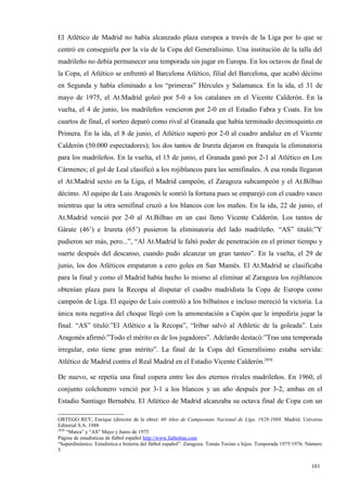 El Atlético de Madrid no había alcanzado plaza europea a través de la Liga por lo que se
centró en conseguirla por la vía de la Copa del Generalísimo. Una institución de la talla del
madrileño no debía permanecer una temporada sin jugar en Europa. En los octavos de final de
la Copa, el Atlético se enfrentó al Barcelona Atlético, filial del Barcelona, que acabó décimo
en Segunda y había eliminado a los “primeras” Hércules y Salamanca. En la ida, el 31 de
mayo de 1975, el At.Madrid goleó por 5-0 a los catalanes en el Vicente Calderón. En la
vuelta, el 4 de junio, los madrileños vencieron por 2-0 en el Estadio Fabra y Coats. En los
cuartos de final, el sorteo deparó como rival al Granada que había terminado decimoquinto en
Primera. En la ida, el 8 de junio, el Atlético superó por 2-0 al cuadro andaluz en el Vicente
Calderón (50.000 espectadores); los dos tantos de Irureta dejaron en franquía la eliminatoria
para los madrileños. En la vuelta, el 15 de junio, el Granada ganó por 2-1 al Atlético en Los
Cármenes; el gol de Leal clasificó a los rojiblancos para las semifinales. A esa ronda llegaron
el At.Madrid sexto en la Liga, el Madrid campeón, el Zaragoza subcampeón y el At.Bilbao
décimo. Al equipo de Luis Aragonés le sonrió la fortuna pues se emparejó con el cuadro vasco
mientras que la otra semifinal cruzó a los blancos con los maños. En la ida, 22 de junio, el
At.Madrid venció por 2-0 al At.Bilbao en un casi lleno Vicente Calderón. Los tantos de
Gárate (46’) e Irureta (65’) pusieron la eliminatoria del lado madrileño. “AS” tituló:”Y
pudieron ser más, pero...”, “Al At.Madrid le faltó poder de penetración en el primer tiempo y
suerte después del descanso, cuando pudo alcanzar un gran tanteo”. En la vuelta, el 29 de
junio, los dos Atléticos empataron a cero goles en San Mamés. El At.Madrid se clasificaba
para la final y como el Madrid había hecho lo mismo al eliminar al Zaragoza los rojiblancos
obtenían plaza para la Recopa al disputar el cuadro madridista la Copa de Europa como
campeón de Liga. El equipo de Luis controló a los bilbaínos e incluso mereció la victoria. La
única nota negativa del choque llegó con la amonestación a Capón que le impediría jugar la
final. “AS” tituló:”El Atlético a la Recopa”, “Iríbar salvó al Athletic de la goleada”. Luis
Aragonés afirmó:”Todo el mérito es de los jugadores”. Adelardo destacó:”Tras una temporada
irregular, esto tiene gran mérito”. La final de la Copa del Generalísimo estaba servida:
Atlético de Madrid contra el Real Madrid en el Estadio Vicente Calderón.2858

De nuevo, se repetía una final copera entre los dos eternos rivales madrileños. En 1960, el
conjunto colchonero venció por 3-1 a los blancos y un año después por 3-2, ambas en el
Estadio Santiago Bernabéu. El Atlético de Madrid alcanzaba su octava final de Copa con un

ORTEGO REY, Enrique (director de la obra): 60 Años de Campeonato Nacional de Liga, 1928-1988. Madrid. Universo
Editorial S.A. 1988
2858
     “Marca” y “AS” Mayo y Junio de 1975
Página de estadísticas de fútbol español http://www.futbolme.com
“Superdinámico. Estadística e historia del fútbol español”. Zaragoza. Tomás Tocino e hijos. Temporada 1975/1976. Número
5


                                                                                                                  101
                                                                                                                  4
 