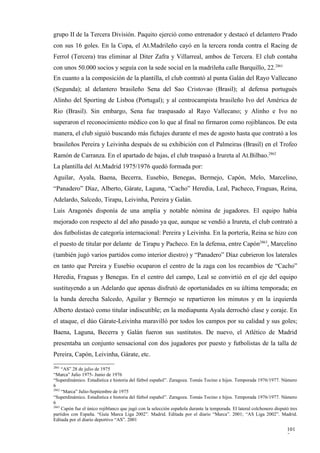 grupo II de la Tercera División. Paquito ejerció como entrenador y destacó el delantero Prado
con sus 16 goles. En la Copa, el At.Madrileño cayó en la tercera ronda contra el Racing de
Ferrol (Tercera) tras eliminar al Diter Zafra y Villarreal, ambos de Tercera. El club contaba
con unos 50.000 socios y seguía con la sede social en la madrileña calle Barquillo, 22.2861
En cuanto a la composición de la plantilla, el club contrató al punta Galán del Rayo Vallecano
(Segunda); al delantero brasileño Sena del Sao Cristovao (Brasil); al defensa portugués
Alinho del Sporting de Lisboa (Portugal); y al centrocampista brasileño Ivo del América de
Rio (Brasil). Sin embargo, Sena fue traspasado al Rayo Vallecano; y Alinho e Ivo no
superaron el reconocimiento médico con lo que al final no firmaron como rojiblancos. De esta
manera, el club siguió buscando más fichajes durante el mes de agosto hasta que contrató a los
brasileños Pereira y Leivinha después de su exhibición con el Palmeiras (Brasil) en el Trofeo
Ramón de Carranza. En el apartado de bajas, el club traspasó a Irureta al At.Bilbao.2862
La plantilla del At.Madrid 1975/1976 quedó formada por:
Aguilar, Ayala, Baena, Becerra, Eusebio, Benegas, Bermejo, Capón, Melo, Marcelino,
“Panadero” Díaz, Alberto, Gárate, Laguna, “Cacho” Heredia, Leal, Pacheco, Fraguas, Reina,
Adelardo, Salcedo, Tirapu, Leivinha, Pereira y Galán.
Luis Aragonés disponía de una amplia y notable nómina de jugadores. El equipo había
mejorado con respecto al del año pasado ya que, aunque se vendió a Irureta, el club contrató a
dos futbolistas de categoría internacional: Pereira y Leivinha. En la portería, Reina se hizo con
el puesto de titular por delante de Tirapu y Pacheco. En la defensa, entre Capón2863, Marcelino
(también jugó varios partidos como interior diestro) y “Panadero” Díaz cubrieron los laterales
en tanto que Pereira y Eusebio ocuparon el centro de la zaga con los recambios de “Cacho”
Heredia, Fraguas y Benegas. En el centro del campo, Leal se convirtió en el eje del equipo
sustituyendo a un Adelardo que apenas disfrutó de oportunidades en su última temporada; en
la banda derecha Salcedo, Aguilar y Bermejo se repartieron los minutos y en la izquierda
Alberto destacó como titular indiscutible; en la mediapunta Ayala derrochó clase y coraje. En
el ataque, el dúo Gárate-Leivinha maravilló por todos los campos por su calidad y sus goles;
Baena, Laguna, Becerra y Galán fueron sus sustitutos. De nuevo, el Atlético de Madrid
presentaba un conjunto sensacional con dos jugadores por puesto y futbolistas de la talla de
Pereira, Capón, Leivinha, Gárate, etc.
2861
     “AS” 28 de julio de 1975
“Marca” Julio 1975- Junio de 1976
“Superdinámico. Estadística e historia del fútbol español”. Zaragoza. Tomás Tocino e hijos. Temporada 1976/1977. Número
6
2862
     “Marca” Julio-Septiembre de 1975
“Superdinámico. Estadística e historia del fútbol español”. Zaragoza. Tomás Tocino e hijos. Temporada 1976/1977. Número
6
2863
     Capón fue el único rojiblanco que jugó con la selección española durante la temporada. El lateral colchonero disputó tres
partidos con España. “Guía Marca Liga 2002”. Madrid. Editada por el diario “Marca”. 2001; “AS Liga 2002”. Madrid.
Editada por el diario deportivo “AS”. 2001

                                                                                                                        101
                                                                                                                        7
 