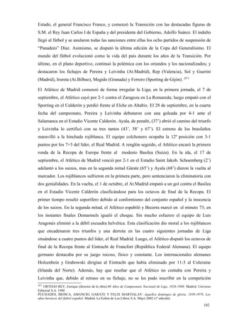 Estado, el general Francisco Franco, y comenzó la Transición con las destacadas figuras de
S.M. el Rey Juan Carlos I de España y del presidente del Gobierno, Adolfo Suárez. El indulto
llegó al fútbol y se anularon todas las sanciones entre ellas los ocho partidos de suspensión de
“Panadero” Díaz. Asimismo, se disputó la última edición de la Copa del Generalísimo. El
mundo del fútbol evolucionó como la vida del país durante los años de la Transición. Por
último, en el plano deportivo, continuó la polémica con los oriundos y los nacionalizados; y
destacaron los fichajes de Pereira y Leivinha (At.Madrid), Rep (Valencia), Sol y Guerini
(Madrid), Irureta (At.Bilbao), Megido (Granada) y Ferrero (Sporting de Gijón). 2871

El Atlético de Madrid comenzó de forma irregular la Liga; en la primera jornada, el 7 de
septiembre, el Atlético cayó por 2-1 contra el Zaragoza en La Romareda; luego empató con el
Sporting en el Calderón y perdió frente al Elche en Altabix. El 28 de septiembre, en la cuarta
fecha del campeonato, Pereira y Leivinha debutaron con una goleada por 4-1 ante el
Salamanca en el Estadio Vicente Calderón. Ayala, de penalti, (37’) abrió el camino del triunfo
y Leivinha lo certificó con su tres tantos (43’, 58’ y 67’). El estreno de los brasileños
maravilló a la hinchada rojiblanca. El equipo colchonero ocupaba la 12ª posición con 3-1
puntos por los 7+3 del líder, el Real Madrid. A renglón seguido, el Atlético encaró la primera
ronda de la Recopa de Europa frente al                modesto Basilea (Suiza). En la ida, el 17 de
septiembre, el Atlético de Madrid venció por 2-1 en el Estadio Saint Jakob. Schoemberg (2’)
adelantó a los suizos, mas en la segunda mitad Gárate (65’) y Ayala (68’) dieron la vuelta al
marcador. Los rojiblancos sufrieron en la primera parte, pero sentenciaron la eliminatoria con
dos genialidades. En la vuelta, el 1 de octubre, el At.Madrid empató a un gol contra el Basilea
en el Estadio Vicente Calderón clasificándose para los octavos de final de la Recopa. El
primer tiempo resultó soporífero debido al conformismo del conjunto español y la inocencia
de los suizos. En la segunda mitad, el Atlético espabiló y Becerra marcó en el minuto 73; en
los instantes finales Demarmels igualó el choque. Sin mucho esfuerzo el equipo de Luis
Aragonés eliminó a la débil escuadra helvética. Esta clasificación dio moral a los rojiblancos
que encadenaron tres triunfos y una derrota en las cuatro siguientes jornadas de Liga
situándose a cuatro puntos del líder, el Real Madrid. Luego, el Atlético disputó los octavos de
final de la Recopa frente al Eintracht de Francfort (República Federal Alemana). El equipo
germano destacaba por su juego rocoso, físico y constante. Los internacionales alemanes
Holzenbein y Grabowski dirigían al Eintracht que había eliminado por 11-3 al Coleraine
(Irlanda del Norte). Además, hay que reseñar que el Atlético no contaba con Pereira y
Leivinha que, debido al retraso en su fichaje, no se les pudo inscribir en la competición
2871
    ORTEGO REY, Enrique (director de la obra):60 Años de Campeonato Nacional de Liga, 1928-1988. Madrid. Universo
Editorial S.A. 1988
PUCHADES, BIOSCA, AMANCIO, GARATE Y FELIX MARTIALAY: Aquellos domingos de gloria. 1939-1976. Los
años heroicos del fútbol español. Madrid. La Esfera de Los Libros S.A. Mayo 2002 (1ª edición)

                                                                                                            102
                                                                                                            1
 