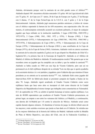 Además, obviamente porque vestí la camiseta de un club grande como el Atlético”2887.
Adelardo disputó 548 encuentros oficiales marcando 115 goles: 401 de Liga (récord del club)
con 73 goles, 81 de Copa con 27 tantos, 20 de Copa de Europa con 4 goles, 27 de Recopa
con 6 dianas, 17 de la Copa Ferias/Copa de la U.E.F.A. con 5 goles y 2 de la Copa
Intercontinental. Además, Adelardo jugó numerosos partidos amistosos y trofeos de verano
con el Atlético superando la barrera de los 650 encuentros, una espectacular cifra. De esta
manera, el centrocampista extremeño acumuló un excelente palmarés, el mejor de cualquier
jugador que haya militado en la institución madrileña: 3 Ligas (1965/1966, 1969/1970 y
1972/1973), 5 Copas (1960, 1961, 1965, 1972 y 1976), 1 Recopa (1962), 1 Copa
Intercontinental (1975), 4 Subcampeonatos de Liga (1960/1961, 1962/1963, 1964/1965 y
1973/1974), 2 Subcampeonatos de Copa (1964 y 1975), 1 Subcampeonato de la Copa de
Europa (1974), 1 Subcampeonato de la Recopa (1963) y unas semifinales de la Copa de
Europa (1971) y de la Copa de Ferias (1965). Asimismo, Adelardo vistió en catorce ocasiones
la camiseta de la selección española (2 goles) con la que disputó los Mundiales de Chile’62 e
Inglaterra’66 y la primera fase de la Eurocopa de España’64. Adelardo es el Atlético de
Madrid; el Atlético de Madrid es Adelardo. El mediocampista recalcó:”Me gustaría que se me
recordara como un jugador que ha cumplido con su deber y que ha sudado la camiseta”2888.
Adelardo se había casado en 1968 con una hija de Vicente Calderón, pero aun así no
permaneció en el club rojiblanco después de su retirada:”Luis me dijo que si quería ayudarles
en la secretaría técnica e ir a ver partidos y jugadores, pero Calderón dijo que mientras él fuera
presidente yo no entraría en la secretaría técnica”2889. Así, Adelardo fichó como jugador del
Interviú-Hora XXV de fútbol-sala donde se proclamó campeón de España a finales de los
años 70. Luego, Adelardo siguió acudiendo al Estadio Vicente Calderón como socio
rojiblanco hasta que hace unos años se incorporó al club como director de la Ciudad
Deportiva de Majadahonda al mismo tiempo que trabajaba como comentarista en Telemadrid.
El 1 de septiembre de 1976, se celebró el partido homenaje al eterno capitán rojiblanco. Los
más de 40.000 espectadores que acudieron al Estadio Vicente Calderón presenciaron, en
primer lugar, un empate a uno entre los veteranos del Atlético y el Madrid y, a continuación,
una derrota del At.Madrid por 1-0 contra la selección de México. Adelardo actuó como
capitán durante algunos minutos. Al abandonar el terreno de juego, la afición tributó unos de
las mayores y más sentidas ovaciones que jamás se han dado en el Calderón. Se retiraba uno
de los mejores futbolistas de la historia del Atlético de Madrid. Adelardo recibió la Medalla
de Plata al Mérito Deportivo, una placa del Club, otra de la Federación Castellana y

2887
     “El Mundo Deportivo” 22 de junio de 2002
2888
     Revista “Don Balón” 10/16 de agosto de 1982
2889
     Revista “Don Balón” 10/16 de agosto de 1982

                                                                                              103
                                                                                              1
 