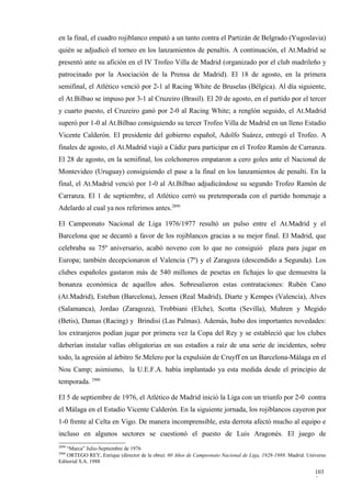 en la final, el cuadro rojiblanco empató a un tanto contra el Partizán de Belgrado (Yugoslavia)
quién se adjudicó el torneo en los lanzamientos de penaltis. A continuación, el At.Madrid se
presentó ante su afición en el IV Trofeo Villa de Madrid (organizado por el club madrileño y
patrocinado por la Asociación de la Prensa de Madrid). El 18 de agosto, en la primera
semifinal, el Atlético venció por 2-1 al Racing White de Bruselas (Bélgica). Al día siguiente,
el At.Bilbao se impuso por 3-1 al Cruzeiro (Brasil). El 20 de agosto, en el partido por el tercer
y cuarto puesto, el Cruzeiro ganó por 2-0 al Racing White; a renglón seguido, el At.Madrid
superó por 1-0 al At.Bilbao consiguiendo su tercer Trofeo Villa de Madrid en un lleno Estadio
Vicente Calderón. El presidente del gobierno español, Adolfo Suárez, entregó el Trofeo. A
finales de agosto, el At.Madrid viajó a Cádiz para participar en el Trofeo Ramón de Carranza.
El 28 de agosto, en la semifinal, los colchoneros empataron a cero goles ante el Nacional de
Montevideo (Uruguay) consiguiendo el pase a la final en los lanzamientos de penalti. En la
final, el At.Madrid venció por 1-0 al At.Bilbao adjudicándose su segundo Trofeo Ramón de
Carranza. El 1 de septiembre, el Atlético cerró su pretemporada con el partido homenaje a
Adelardo al cual ya nos referimos antes.2899

El Campeonato Nacional de Liga 1976/1977 resultó un pulso entre el At.Madrid y el
Barcelona que se decantó a favor de los rojiblancos gracias a su mejor final. El Madrid, que
celebraba su 75º aniversario, acabó noveno con lo que no consiguió plaza para jugar en
Europa; también decepcionaron el Valencia (7º) y el Zaragoza (descendido a Segunda). Los
clubes españoles gastaron más de 540 millones de pesetas en fichajes lo que demuestra la
bonanza económica de aquellos años. Sobresalieron estas contrataciones: Rubén Cano
(At.Madrid), Esteban (Barcelona), Jensen (Real Madrid), Diarte y Kempes (Valencia), Alves
(Salamanca), Jordao (Zaragoza), Trobbiani (Elche), Scotta (Sevilla), Muhren y Megido
(Betis), Damas (Racing) y Brindisi (Las Palmas). Además, hubo dos importantes novedades:
los extranjeros podían jugar por primera vez la Copa del Rey y se estableció que los clubes
deberían instalar vallas obligatorias en sus estadios a raíz de una serie de incidentes, sobre
todo, la agresión al árbitro Sr.Melero por la expulsión de Cruyff en un Barcelona-Málaga en el
Nou Camp; asimismo, la U.E.F.A. había implantado ya esta medida desde el principio de
temporada. 2900

El 5 de septiembre de 1976, el Atlético de Madrid inició la Liga con un triunfo por 2-0 contra
el Málaga en el Estadio Vicente Calderón. En la siguiente jornada, los rojiblancos cayeron por
1-0 frente al Celta en Vigo. De manera incomprensible, esta derrota afectó mucho al equipo e
incluso en algunos sectores se cuestionó el puesto de Luis Aragonés. El juego de
2899
   “Marca” Julio-Septiembre de 1976
2900
    ORTEGO REY, Enrique (director de la obra): 60 Años de Campeonato Nacional de Liga, 1928-1988. Madrid. Universo
Editorial S.A. 1988

                                                                                                             103
                                                                                                             5
 