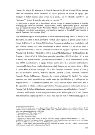 Después del triunfo del Vizcaya en la Copa de Coronación del rey Alfonso XIII en mayo de
1902, los estudiantes vascos residentes en Madrid pensaron en fundar un equipo                                 para
practicar el fútbol mientras ellos vivían en la capital. En “El Heraldo Deportivo”                               un
“Veterano”113 testigo de aquellos años aclara la cuestión: 114
“La  idea tuvo su origen en el Hipódromo, el día en que el Bilbao [entonces se llamaba
Vizcaya] jugó contra los catalanes. Aquella tarde, cuando regresábamos por la Castellana,
creo que Ignacio Gortázar, Adolfo Aztorcha y Abdón de Alaiza, después del comentario en el
Hipódromo, expusieron a sus amigos, en el camino y luego en la Sociedad Vasco-Navarra, la
idea de fundar un club vasco de fútbol”.

Pero habría que esperar un año para que la iniciativa se consumara y naciera el Athletic Club
de Madrid. En abril de 1903, el Madrid Football Club organizó el primer Campeonato de
España de Clubes. El rey Alfonso XIII donó una Copa que se adjudicaría en propiedad el club
que venciese durante tres años consecutivos o cinco alternos. La inscripción para el
Campeonato era libre y, aun así, solamente acudieron tres equipos: Español de Barcelona,
Athletic Club de Bilbao y Madrid F.C. El 6 de abril, el Madrid ganó por 4-1 al Español; un día
después, el Athletic Club de Bilbao batió por 4-0 a los catalanes. El 8 de abril de 1903 se jugó
el partido final entre el Athletic Club de Bilbao y el Madrid F.C. En el Hipódromo de Madrid
ante 10.000 espectadores115, el equipo bilbaíno venció por 3-2 al conjunto madridista tras
remontar el 2-0 con el que concluyó la primera mitad. Jugaron por los vascos: Acha, L. Silva,
A. Arana; Goiri, Cockran, Ansoleaga; De la Sota, Montejo, Astorquia, Cazeaux y Evans; y
por los madrileños: Johnson, M.Giralt, Molera; A.Giralt, J.Giralt, Normand; Vallarino,
Revuelto, Neyra, Valdeterrazo y Paragés. Así resumió el choque “El Cardo”: “Un partido
monstruo, una tarde hermosísima de mucha suerte para los bilbaínos y el disloque de las
mujeres bonitas”.116 El capitán del Madrid, José Giralt, pidió un partido de revancha para el
día siguiente o el sábado a su homólogo bilbaíno, Astorquia, pero éste no lo aceptó porque el
Athletic Club de Bilbao debía disputar un encuentro amistoso ante el Burdialaga (Francia).117
Los vascos residentes en Madrid festejaron la victoria del Athletic por todo lo alto. Fruto de
esta incontenible alegría aceleraron los pasos para crear un club de fútbol donde jugasen los




113
    Este “Veterano” puede ser el crítico deportivo Manuel Rosón que firmaba algunas veces con los seudónimos de “Un
Veterano” o con sus iniciales “M.R.” según MARTIALAY, Félix: ¡Amberes! Allí nació la furia española. Madrid. Editado
por la Real Federación Española de Fútbol. 2000
114
    “Heraldo Deportivo” 5 de octubre de 1917
115
    “Diario Universal” Abril de 1903
116
    “El Cardo” 15 de Abril de 1903
117
    Historia de los grandes clubes. Atlético de Madrid, 1903-1991. Madrid. Editada por el diario deportivo “AS”. 1992
MARTINEZ CALATRAVA, Vicente: Historia y Estadística del Fútbol Español. Primera parte. De los inicios a los Juegos
de Amberes (1920). Barcelona. s. n. Febrero de 2003 (Segunda edición)
GONZALEZ, Luis Miguel: “Real Madrid Club de Fútbol. Cien años de leyenda, 1902-2002”. Madrid. Editorial Everest.
2002. Edición al cuidado de la Fundación del Real Madrid.

                                                                                                                103
 