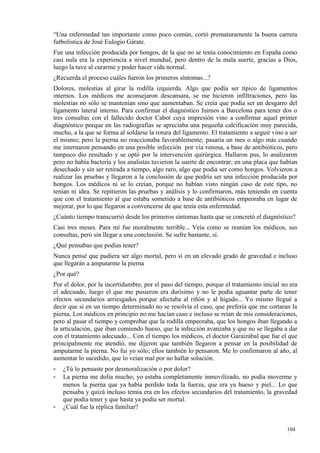 “Una enfermedad tan importante como poco común, cortó prematuramente la buena carrera
futbolística de José Eulogio Gárate.
Fue una infección producida por hongos, de la que no se tenía conocimiento en España como
casi nula era la experiencia a nivel mundial, pero dentro de la mala suerte, gracias a Dios,
luego la tuve al curarme y poder hacer vida normal.
¿Recuerda el proceso cuáles fueron los primeros síntomas...?
Dolores, molestias al girar la rodilla izquierda. Algo que podía ser típico de ligamentos
internos. Los médicos me aconsejaron descansara, se me hicieron infiltraciones, pero las
molestias no sólo se mantenían sino que aumentaban. Se creía que podía ser un desgarro del
ligamento lateral interno. Para confirmar el diagnóstico fuimos a Barcelona para tener dos o
tres consultas con el fallecido doctor Cabot cuya impresión vino a confirmar aquel primer
diagnóstico porque en las radiografías se apreciaba una pequeña calcificación muy parecida,
mucho, a la que se forma al soldarse la rotura del ligamento. El tratamiento a seguir vino a ser
el mismo; pero la pierna no reaccionaba favorablemente; pasaría un mes o algo más cuando
me internaron pensando en una posible infección por vía venosa, a base de antibióticos, pero
tampoco dio resultado y se optó por la intervención quirúrgica. Hallaron pus, lo analizaron
pero no había bacteria y los analistas tuvieron la suerte de encontrar, en una placa que habían
desechado y sin ser retirada a tiempo, algo raro, algo que podía ser como hongos. Volvieron a
realizar las pruebas y llegaron a la conclusión de que podría ser una infección producida por
hongos. Los médicos ni se lo creían, porque no habían visto ningún caso de este tipo, no
tenían ni idea. Se repitieron las pruebas y análisis y lo confirmaron, más teniendo en cuenta
que con el tratamiento al que estaba sometido a base de antibióticos empeoraba en lugar de
mejorar, por lo que llegaron a convencerse de que tenía esta enfermedad.
¿Cuánto tiempo transcurrió desde los primeros síntomas hasta que se concretó el diagnóstico?
Casi tres meses. Para mí fue moralmente terrible... Veía como se reunían los médicos, sus
consultas, pero sin llegar a una conclusión. Se sufre bastante, sí.
¿Qué pensabas que podías tener?
Nunca pensé que pudiera ser algo mortal, pero sí en un elevado grado de gravedad e incluso
que llegarán a amputarme la pierna
¿Por qué?
Por el dolor, por la incertidumbre, por el paso del tiempo, porque el tratamiento inicial no era
el adecuado, luego el que me pusieron era durísimo y no le podía aguantar parte de tener
efectos secundarios arriesgados porque afectaba al riñón y al hígado... Yo mismo llegué a
decir que si en un tiempo determinado no se resolvía el caso, que prefería que me cortaran la
pierna. Los médicos en principio no me hacían caso e incluso se reían de mis consideraciones,
pero al pasar el tiempo y comprobar que la rodilla empeoraba, que los hongos iban llegando a
la articulación, que iban comiendo hueso, que la infección avanzaba y que no se llegaba a dar
con el tratamiento adecuado... Con el tiempo los médicos, el doctor Garaizábal que fue el que
principalmente me atendió, me dijeron que también llegaron a pensar en la posibilidad de
amputarme la pierna. No fui yo sólo; ellos también lo pensaron. Me lo confirmaron al año, al
aumentar lo sucedido, que lo veían mal por no hallar solución.
-   ¿Tú lo pensaste por desmoralización o por dolor?
-   La pierna me dolía mucho; yo estaba completamente inmovilizado, no podía moverme y
    menos la pierna que ya había perdido toda la fuerza, que era ya hueso y piel... Lo que
    pensaba y quizá incluso temía era en los efectos secundarios del tratamiento, la gravedad
    que podía tener y que hasta ya podía ser mortal.
-   ¿Cuál fue la réplica familiar?


                                                                                           104
                                                                                           6
 