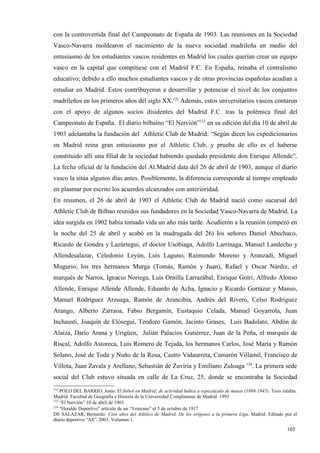 con la controvertida final del Campeonato de España de 1903. Las reuniones en la Sociedad
Vasco-Navarra moldearon el nacimiento de la nueva sociedad madrileña en medio del
entusiasmo de los estudiantes vascos residentes en Madrid los cuales querían crear un equipo
vasco en la capital que compitiese con el Madrid F.C. En España, reinaba el centralismo
educativo; debido a ello muchos estudiantes vascos y de otras provincias españolas acudían a
estudiar en Madrid. Estos contribuyeron a desarrollar y potenciar el nivel de los conjuntos
madrileños en los primeros años del siglo XX.122 Además, estos universitarios vascos contaron
con el apoyo de algunos socios disidentes del Madrid F.C. tras la polémica final del
Campeonato de España. El diario bilbaíno “El Nervión”123 en su edición del día 10 de abril de
1903 adelantaba la fundación del Athletic Club de Madrid: “Según dicen los expedicionarios
en Madrid reina gran entusiasmo por el Athletic Club, y prueba de ello es el haberse
constituido allí una filial de la sociedad habiendo quedado presidente don Enrique Allende”.
La fecha oficial de la fundación del At.Madrid data del 26 de abril de 1903, aunque el diario
vasco la sitúa algunos días antes. Posiblemente, la diferencia corresponde al tiempo empleado
en plasmar por escrito los acuerdos alcanzados con anterioridad.
En resumen, el 26 de abril de 1903 el Athletic Club de Madrid nació como sucursal del
Athletic Club de Bilbao reunidos sus fundadores en la Sociedad Vasco-Navarra de Madrid. La
idea surgida en 1902 había tomado vida un año más tarde. Acudieron a la reunión (empezó en
la noche del 25 de abril y acabó en la madrugada del 26) los señores Daniel Abechuco,
Ricardo de Gondra y Lazúrtegui, el doctor Usobiaga, Adolfo Larrinaga, Manuel Landecho y
Allendesalazar, Celedonio Leyún, Luis Laguno, Raimundo Moreno y Aranzadi, Miguel
Mugurio, los tres hermanos Murga (Tomás, Ramón y Juan), Rafael y Oscar Nárdiz, el
marqués de Narros, Ignacio Noriega, Luis Ornilla Larrazábal, Enrique Goiri, Alfredo Alonso
Allende, Enrique Allende Allende, Eduardo de Acha, Ignacio y Ricardo Gortázar y Manso,
Manuel Rodríguez Arzuaga, Ramón de Arancibia, Andrés del Rivero, Celso Rodríguez
Arango, Alberto Zarraoa, Fabio Bergamín, Eustaquio Celada, Manuel Goyarrola, Juan
Inchausti, Joaquín de Elósegui, Teodoro Gamón, Jacinto Grases, Luis Badolato, Abdón de
Alaiza, Darío Arana y Urigüen, Julián Palacios Gutiérrez, Juan de la Peña, el marqués de
Riscal, Adolfo Astoreca, Luis Romero de Tejada, los hermanos Carlos, José María y Ramón
Solano, José de Toda y Nuño de la Rosa, Castro Vidaurreta, Camarón Villamil, Francisco de
Villota, Juan Zavala y Arellano, Sebastián de Zuviría y Emiliano Zuloaga 124. La primera sede
social del Club estuvo situada en calle de La Cruz, 25, donde se encontraba la Sociedad
122
    POLO DEL BARRIO, Jesús: El fútbol en Madrid: de actividad lúdica a espectáculo de masas (1898-1945). Tesis inédita.
Madrid. Facultad de Geografía e Historia de la Universidad Complutense de Madrid. 1993
123
    “El Nervión” 10 de abril de 1903
124
    “Heraldo Deportivo” artículo de un “Veterano” el 5 de octubre de 1917
DE SALAZAR, Bernardo: Cien años del Atlético de Madrid. De los orígenes a la primera Liga. Madrid. Editado por el
diario deportivo “AS”. 2003. Volumen 1.

                                                                                                                  105
 