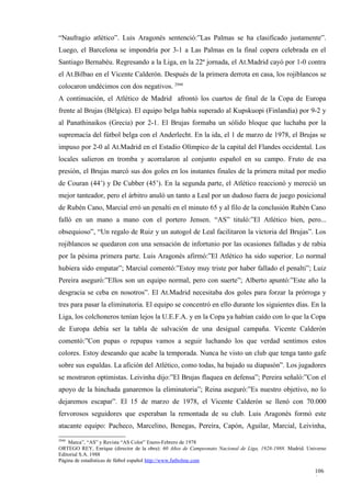 “Naufragio atlético”. Luis Aragonés sentenció:”Las Palmas se ha clasificado justamente”.
Luego, el Barcelona se impondría por 3-1 a Las Palmas en la final copera celebrada en el
Santiago Bernabéu. Regresando a la Liga, en la 22ª jornada, el At.Madrid cayó por 1-0 contra
el At.Bilbao en el Vicente Calderón. Después de la primera derrota en casa, los rojiblancos se
colocaron undécimos con dos negativos. 2948
A continuación, el Atlético de Madrid afrontó los cuartos de final de la Copa de Europa
frente al Brujas (Bélgica). El equipo belga había superado al Kupskuopi (Finlandia) por 9-2 y
al Panathinaikos (Grecia) por 2-1. El Brujas formaba un sólido bloque que luchaba por la
supremacía del fútbol belga con el Anderlecht. En la ida, el 1 de marzo de 1978, el Brujas se
impuso por 2-0 al At.Madrid en el Estadio Olímpico de la capital del Flandes occidental. Los
locales salieron en tromba y acorralaron al conjunto español en su campo. Fruto de esa
presión, el Brujas marcó sus dos goles en los instantes finales de la primera mitad por medio
de Couran (44’) y De Cubber (45’). En la segunda parte, el Atlético reaccionó y mereció un
mejor tanteador, pero el árbitro anuló un tanto a Leal por un dudoso fuera de juego posicional
de Rubén Cano, Marcial erró un penalti en el minuto 65 y al filo de la conclusión Rubén Cano
falló en un mano a mano con el portero Jensen. “AS” tituló:”El Atlético bien, pero...
obsequioso”, “Un regalo de Ruiz y un autogol de Leal facilitaron la victoria del Brujas”. Los
rojiblancos se quedaron con una sensación de infortunio por las ocasiones falladas y de rabia
por la pésima primera parte. Luis Aragonés afirmó:”El Atlético ha sido superior. Lo normal
hubiera sido empatar”; Marcial comentó:”Estoy muy triste por haber fallado el penalti”; Luiz
Pereira aseguró:”Ellos son un equipo normal, pero con suerte”; Alberto apuntó:”Este año la
desgracia se ceba en nosotros”. El At.Madrid necesitaba dos goles para forzar la prórroga y
tres para pasar la eliminatoria. El equipo se concentró en ello durante los siguientes días. En la
Liga, los colchoneros tenían lejos la U.E.F.A. y en la Copa ya habían caído con lo que la Copa
de Europa debía ser la tabla de salvación de una desigual campaña. Vicente Calderón
comentó:”Con pupas o repupas vamos a seguir luchando los que verdad sentimos estos
colores. Estoy deseando que acabe la temporada. Nunca he visto un club que tenga tanto gafe
sobre sus espaldas. La afición del Atlético, como todas, ha bajado su diapasón”. Los jugadores
se mostraron optimistas. Leivinha dijo:”El Brujas flaquea en defensa”; Pereira señaló:”Con el
apoyo de la hinchada ganaremos la eliminatoria”; Reina aseguró:”Es nuestro objetivo, no lo
dejaremos escapar”. El 15 de marzo de 1978, el Vicente Calderón se llenó con 70.000
fervorosos seguidores que esperaban la remontada de su club. Luis Aragonés formó este
atacante equipo: Pacheco, Marcelino, Benegas, Pereira, Capón, Aguilar, Marcial, Leivinha,
2948
    Marca”, “AS” y Revista “AS Color” Enero-Febrero de 1978
ORTEGO REY, Enrique (director de la obra): 60 Años de Campeonato Nacional de Liga, 1928-1988. Madrid. Universo
Editorial S.A. 1988
Página de estadísticas de fútbol español http://www.futbolme.com

                                                                                                         106
                                                                                                         0
 