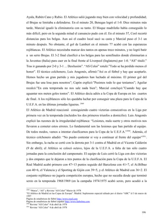 Ayala, Rubén Cano y Rubio. El Atlético salió jugando muy bien con velocidad y profundidad;
el Brujas se limitaba a defenderse. En el minuto 20, Benegas logró el 1-0. Diez minutos más
tarde, Marcial igualó la eliminatoria con su tanto. El bloque madrileño había conseguido lo
más difícil, pero en la segunda mitad el cansancio pudo con él. En el minuto 57, Cool recortó
distancias para los belgas. Aun así el cuadro local sacó su casta y Marcial puso el 3-1 un
minuto después. No obstante, el gol de Lambert en el minuto 77 acabó con las esperanzas
rojiblancas. El Atlético necesitaba marcar dos tantos en apenas trece minutos, y no logró batir
a un serio Brujas. El 3-2 final clasificó a los belgas para las semifinales donde eliminarían a
la Juventus (Italia) para caer en la final frente al Liverpool (Inglaterra) por 1-0. “AS” tituló:”
Tras ir ganando por 2-0 y 3-1 ... Desilusión”. “AS Color” rotuló:”Todo se ha perdido menos el
honor”. El técnico colchonero, Luis Aragonés, afirmó:”Así es el fútbol y hay que aceptarlo.
Hemos hecho un gran partido y mis jugadores han luchado al máximo. El primer gol del
Brujas fue una losa para nosotros”; Capón explicó:”Pusimos todo lo que teníamos”; Aguilar
recalcó:”En esta temporada no nos sale nada bien”; Marcial concluyó:”Cuando hay que
aguantar nos meten goles tontos”. El Atlético decía adiós a la Copa de Europa en los cuartos
de final. A los rojiblancos sólo les quedaba luchar por conseguir una plaza para la Copa de la
U.E.F.A. en las últimas jornadas ligueras. 2949
El Atlético de Madrid reaccionó consiguiendo cuatro victorias consecutivas en la Liga por
primera vez en la temporada (incluidos los dos primeros triunfos a domicilio). Luis Aragonés
explicó las razones de la irregularidad rojiblanca: “Lesiones, mala suerte y otros motivos nos
llevaron a cometer estos errores. Lo fundamental son las lesiones que han partido al equipo.
De todos modos, vamos a intentar clasificarnos para la Copa de la U.E.F.A.”2950. Además, el
técnico colchonero añadió: “No puedo contestar si voy a continuar al frente del equipo”2951.
Sin embargo, la racha se cortó con la derrota por 3-1 contra el Madrid en el Vicente Calderón
(9 de abril); el Atlético se colocó octavo, lejos de la U.E.F.A. a falta de tan sólo cuatro
jornadas para la conclusión del campeonato. El equipo de Luis cerró la Liga con dos victorias
y dos empates que le dejaron a tres puntos de la clasificación para la Copa de la U.E.F.A. El
Real Madrid acabó primero con 47+13 puntos seguido del Barcelona con 41+7, el At.Bilbao
con 40+6, el Valencia y el Sporting de Gijón con 39+5, y el Atlético de Madrid con 36+2. El
conjunto rojiblanco no jugaría competición europea, hecho que no sucedía desde que terminó
sexto en la temporada 1968/1969 (en la campaña 1974/1975 acabó sexto, pero acudió a la

2949
     “Marca”, “AS” y Revista “AS Color” Marzo de 1978
“El Atlético de Madrid en las Copas de Europa”. Madrid. Suplemento especial editado por el diario “ABC” el 3 de marzo de
1997
Página de estadísticas de fútbol http://www.rsssf.com
Página de estadísticas de fútbol español http://www.futbolme.com
2950
     Revista “AS Color” 4 de abril de 1978
2951
     Revista “AS Color” 4 de abril de 1978

                                                                                                                   106
                                                                                                                   1
 