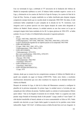 Una vez terminada la Liga y celebrado el 75º aniversario de la fundación del Atlético de
Madrid la temporada rojiblanca se cerró. El balance había resultado negativo: sextos en la
Liga, y eliminación en los cuartos de final de la Copa de Europa y los cuartos de final de la
Copa del Rey. Encima, el equipo madrileño no se había clasificado para disputar ninguna
competición europea hecho que no sucedía desde la temporada 1968/1969. Sin duda, el club
colchonero había completado la peor campaña de la década de los 70. Asimismo, Luis
Aragonés cerró su primer ejercicio sin éxito alguno después de cuatro años dirigiendo al
Atlético de Madrid. Desde entonces, la entidad entraría en una fase menor en la que no
consiguió ningún título hasta mediados de los 80. La época gloriosa de 1956-1978 se había
acabado. En esos 22 años el At.Madrid había alcanzado el siguiente palmarés:
-   LIGA:
    4 Ligas: 1965/1966, 1969/1970, 1972/1973 y 1976/1977
    5 Subcampeonatos: 1957/1958, 1960/1961, 1962/1963, 1964/1965 y 1973/1974
    La peor clasificación lograda fue un séptimo puesto en la temporada 1963/1964
-   COPA DE ESPAÑA:
    5 Copas: 1960, 1961, 1965, 1972 y 1976
    3 Subcampeonatos: 1956, 1964 y 1975
-   COPA DE EUROPA:
    1 Subcampeonato: 1973/1974
    Dos veces semifinalistas: 1958/1959 y 1970/1971
-   RECOPA DE EUROPA:
    1 Recopa: 1961/1962
    1 Subcampeonato: 1962/1963
    1 Semifinal: 1976/1977
-   COPA FERIAS/U.E.F.A.:
    1 Semifinal: 1964/1965
-   COPA INTERCONTINENTAL:
    1 Copa: 1975

Además, desde que se crearon las tres competiciones europeas el Atlético de Madrid sólo se
quedó una campaña sin jugar en Europa (1969/1970). Todos estos títulos y excelentes
clasificaciones demuestran que esos años resultaron los mejores de la dilatada historia del
Atlético de Madrid.
Después de terminar la Liga, el club de la ribera del Manzanares comenzó a configurar la
plantilla de la próxima temporada. En primer lugar, la entidad renovó a Leivinha por una
campaña por diez millones de pesetas. También amplió su contrato el centrocampista Alberto
quien indicó: “Aún no ha llegado el momento de mi retirada. Nadie va a jugarme una mala
pasada: tengo firmado mi homenaje desde el año pasado”. Luego, estalló el “caso Capón”. El
club declaró transferible al lateral, además se le retuvo aumentándole su ficha un 10%. Nadie
entendió esta decisión ya que Capón había jugado la mayoría de los partidos como titular
indiscutible. Según “AS Color”, el defensa nunca se había llevado bien con Luis Aragonés lo

                                                                                         106
                                                                                         4
 