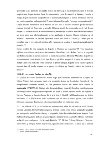 que unido a que defendió a Salcedo cuando se marchó por incompatibilidad con el técnico
propició que Capón tuviese fama de contestatario como les ocurrió a Salcedo, Heredia y
Tirapu. Capón se mostró indignado con la actitud del club pues le habían prometido renovar
por tres temporadas. Incluso declaró:”Llevaré el caso al juzgado. Conmigo no negocia nadie”.
Capón deseaba permanecer en el Atlético un año más o en caso contrario que le diesen la
carta de libertad. Al final, todo se arregló. El lateral siguió dos temporadas en el club de sus
amores. El defensa añadió:”Cuando se habló de ponerme en la lista de transferibles se cometió
un grave error que afortunadamente se ha rectificado a tiempo. Quiero retirarme en el
Atlético”. Asimismo, la entidad rojiblanca buscó una salida a Vilches y Tirapu que no
contaban para el proyecto del próximo año y comenzó a sondear el mercado para reforzar la
plantilla.2955
Como colofón de esta campaña se disputó el Mundial de Argentina’78. Tres jugadores
rojiblancos acudieron con la selección española: Marcelino, Leal y Rubén Cano (a lo largo del
año habían vestido en varias ocasiones la camiseta nacional). El lateral Marcelino disputó los
tres encuentros como titular; Leal jugó los tres partidos, aunque el primero de suplente; y
Rubén Cano sólo participó como titular en el primer choque. España no se clasificó para la
segunda fase al quedar tercera en su grupo por delante de Suecia y detrás de Austria y
Brasil.2956

13.10. El enrevesado final de los años 70:
El Atlético de Madrid iniciaba una nueva etapa pues estrenaba entrenador en la figura de
Héctor Núñez; Luis Aragonés pasó a la secretaría técnica de la entidad. Después de la
decepcionante campaña anterior, el club pretendía volver por donde solía durante la
temporada 1978/1979. El Atlético sólo disputaría Liga y Copa del Rey al no clasificarse para
las competiciones europeas el curso pasado. Sin duda, el primer objetivo pasaba por regresar a
Europa. Además, se buscaba luchar de tú a tú con el Madrid y el Barcelona por los títulos
nacionales. El Atlético no se podía conformar con un tercer o cuarto puesto; todo el club
(técnicos, jugadores, directivos y aficionados) apostaban por metas más altas.

El 11 de julio de 1978, el At.Madrid se presentó ante miles de aficionados en el Estadio
Vicente Calderón. Héctor Núñez dirigió su primera sesión como primer entrenador ayudado
por su segundo Jesús Martínez Jayo y el preparador físico Javier García Cuesta. Joaquín Peiró
(había sido el ayudante de Luis Aragonés) pasó a entrenar al At.Madrileño. El filial rojiblanco
acabó décimo en el grupo I de Segunda División “B”. Mejías, Pedraza, Mínguez, Clemente,
Julio Prieto y Quique Ramos fueron los jugadores más destacados. El resto de la cantera

2955
       “Marca”, “AS” y Revista “AS Color” Mayo-Julio de 1978
2956
       “Marca” Junio-Julio de 1978
                                                                                           106
                                                                                           5
 
