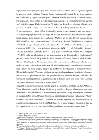 repitió el mismo organigrama que el año anterior. Víctor Martínez y Luis Aragonés ocupaban
la secretaría técnica del club. El doctor Ibáñez continuaba al frente de los servicios médicos,
con Cachadiñas y Pagán como masajistas. Vicente Calderón (presidente) y Santos Campano
(vicepresidente) encabezaban la Junta Directiva apoyados por la competente labor del gerente
José Julio Carrascosa. El club rozaba los 50.000 socios. La sede social estaba ubicada en la
puerta 7 del Estadio Vicente Calderón, sito en el Paseo de la Virgen del Puerto, 67. 2957
El nuevo entrenador, Héctor Núñez, llegaba al At.Madrid por decisión de la secretaría técnica.
El técnico uruguayo (nació el 8 de mayo de 1936 en Montevideo), tras destacar en su país,
había militado como jugador en el Valencia y Mallorca en los años 60. En España, Héctor
Núñez inició su carrera como técnico en el Calvo Sotelo (Segunda División) en la temporada
1970/1971. Luego, dirigió al Tenerife (Segunda) 1971/1972 y 1972/1973, al Levante
(Segunda) 1973/1974, Rayo Vallecano (Segunda) 1974/1975, al Valladolid (Segunda)
1975/1976, Granada (Segunda) 1976/1977 y al Rayo Vallecano en Primera en la campaña
1977/1978 en la que el conjunto rayista acabó décimo y fue denominado el “matagigantes”
por las victorias frente a los grandes del fútbol español en Vallecas. Como se puede apreciar,
Héctor Núñez llegaba al Atlético con sólo un año de experiencia en Primera y además en un
equipo modesto como el Rayo Vallecano. El fichaje del uruguayo resultó bastante arriesgado
toda vez que no había dirigido equipos de entidad con la obligación de conquistar títulos.
Héctor Núñez declaró:”Tengo los mimbres veremos si sé hacer el cesto. En el aspecto humano
no conozco a la plantilla rojiblanca. Soy partidario de que continúen Pereira y Leivinha”. El
entrenador charrúa contó con la colaboración de un hombre de la casa como Jesús Martínez
Jayo quien iniciaba su estancia en el primer equipo.2958
En cuanto a la composición de la plantilla, el club dio la carta de libertad a Vilches, Antonio y
Torán (Castellón); cedió a Tirapu al Burgos y vendió a Benegas al conjunto castellano.
Asimismo, la entidad contrató al defensa central Arteche del Racing de Santander (Primera),
al guardameta Navarro del Burgos (Primera), al centrocampista Guzmán y el delantero “Palín”
González del Rayo Vallecano2959 (Primera), al arquero Aguinaga del Jaén (Segunda)2960y
ascendió al mediocampista Javi del At.Madrileño. Por lo tanto, el equipo mantenía la base de
la temporada anterior e incluso ésta se había mejorado con las nuevas incorporaciones.2961


2957
     “Marca” y “AS” Julio de 1978-Junio de 1979
2958
     “Marca” Mayo-Julio de 1978
“Superdinámico. Estadística e historia del fútbol español”. Zaragoza. Tomás Tocino. Números 1-8
2959
     Guzmán y González habían cuajado una sensacional campaña en el Rayo Vallecano y encima venían avalados por Héctor
Núñez que los entrenó en el cuadro vallecano. Incluso Guzmán acudió con la selección española al Mundial de Argentina’78.
“Palín” González era argentino, pero no ocupaba plaza de extranjero al jugar como oriundo por sus antecedentes familiares
españoles.
2960
     Aguinaga llegó a mitad de temporada debido a las lesiones de los porteros rojiblancos Reina, Navarro y Pacheco.
2961
     “Marca” Julio-Agosto; “Superdinámico. Estadística e historia del fútbol español”. Zaragoza. Tomás Tocino e hijos.
Temporada 1979/1980. Número 9

                                                                                                                    106
                                                                                                                    6
 