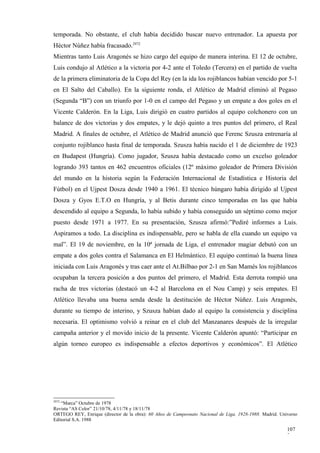 temporada. No obstante, el club había decidido buscar nuevo entrenador. La apuesta por
Héctor Núñez había fracasado.2972
Mientras tanto Luis Aragonés se hizo cargo del equipo de manera interina. El 12 de octubre,
Luis condujo al Atlético a la victoria por 4-2 ante el Toledo (Tercera) en el partido de vuelta
de la primera eliminatoria de la Copa del Rey (en la ida los rojiblancos habían vencido por 5-1
en El Salto del Caballo). En la siguiente ronda, el Atlético de Madrid eliminó al Pegaso
(Segunda “B”) con un triunfo por 1-0 en el campo del Pegaso y un empate a dos goles en el
Vicente Calderón. En la Liga, Luis dirigió en cuatro partidos al equipo colchonero con un
balance de dos victorias y dos empates, y le dejó quinto a tres puntos del primero, el Real
Madrid. A finales de octubre, el Atlético de Madrid anunció que Ferenc Szusza entrenaría al
conjunto rojiblanco hasta final de temporada. Szusza había nacido el 1 de diciembre de 1923
en Budapest (Hungría). Como jugador, Szusza había destacado como un excelso goleador
logrando 393 tantos en 462 encuentros oficiales (12º máximo goleador de Primera División
del mundo en la historia según la Federación Internacional de Estadística e Historia del
Fútbol) en el Ujpest Dosza desde 1940 a 1961. El técnico húngaro había dirigido al Ujpest
Dosza y Gyos E.T.O en Hungría, y al Betis durante cinco temporadas en las que había
descendido al equipo a Segunda, lo había subido y había conseguido un séptimo como mejor
puesto desde 1971 a 1977. En su presentación, Szusza afirmó:”Pediré informes a Luis.
Aspiramos a todo. La disciplina es indispensable, pero se habla de ella cuando un equipo va
mal”. El 19 de noviembre, en la 10ª jornada de Liga, el entrenador magiar debutó con un
empate a dos goles contra el Salamanca en El Helmántico. El equipo continuó la buena línea
iniciada con Luis Aragonés y tras caer ante el At.Bilbao por 2-1 en San Mamés los rojiblancos
ocupaban la tercera posición a dos puntos del primero, el Madrid. Esta derrota rompió una
racha de tres victorias (destacó un 4-2 al Barcelona en el Nou Camp) y seis empates. El
Atlético llevaba una buena senda desde la destitución de Héctor Núñez. Luis Aragonés,
durante su tiempo de interino, y Szusza habían dado al equipo la consistencia y disciplina
necesaria. El optimismo volvió a reinar en el club del Manzanares después de la irregular
campaña anterior y el movido inicio de la presente. Vicente Calderón apuntó: “Participar en
algún torneo europeo es indispensable a efectos deportivos y económicos”. El Atlético




2972
   “Marca” Octubre de 1978
Revista “AS Color” 21/10/78, 4/11/78 y 18/11/78
ORTEGO REY, Enrique (director de la obra): 60 Años de Campeonato Nacional de Liga, 1928-1988. Madrid. Universo
Editorial S.A. 1988

                                                                                                         107
                                                                                                         2
 
