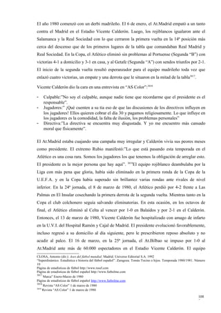 El año 1980 comenzó con un derbi madrileño. El 6 de enero, el At.Madrid empató a un tanto
contra el Madrid en el Estadio Vicente Calderón. Luego, los rojiblancos igualaron ante el
Salamanca y la Real Sociedad con lo que cerraron la primera vuelta en la 14ª posición más
cerca del descenso que de los primeros lugares de la tabla que comandaban Real Madrid y
Real Sociedad. En la Copa, el Atlético eliminó sin problemas al Portuense (Segunda “B”) con
victorias 4-1 a domicilio y 3-1 en casa, y al Getafe (Segunda “A”) con sendos triunfos por 2-1.
El inicio de la segunda vuelta resultó esperanzador para el equipo madrileño toda vez que
enlazó cuatro victorias, un empate y una derrota que le situaron en la mitad de la tabla3017.

Vicente Calderón dio la cara en una entrevista en “AS Color”:3018

-   Culpable:”No soy el culpable, aunque nadie tiene que recordarme que el presidente es el
    responsable”.
-   Jugadores:” ¡Qué cuenten a su tía eso de que las discusiones de los directivos influyen en
    los jugadores! Ellos quieren cobrar el día 30 y pagamos religiosamente. Lo que influye en
    los jugadores es la comodidad, la falta de ilusión, los problemas personales”
-   Directiva:”La directiva se encuentra muy disgustada. Y yo me encuentro más cansado
    moral que físicamente”.

El At.Madrid estaba cuajando una campaña muy irregular y Calderón vivía sus peores meses
como presidente. El extremo Rubio manifestó:”Lo que está pasando esta temporada en el
Atlético es una cosa rara. Somos los jugadores los que tenemos la obligación de arreglar esto.
                                                                3019
El presidente es la mejor persona que hay aquí”.                   El equipo rojiblanco deambulaba por la
Liga con más pena que gloria, había sido eliminado en la primera ronda de la Copa de la
U.E.F.A. y en la Copa había superado sin brillantez varias rondas ante rivales de nivel
inferior. En la 24ª jornada, el 8 de marzo de 1980, el Atlético perdió por 4-2 frente a Las
Palmas en El Insular cosechando la primera derrota de la segunda vuelta. Mientras tanto en la
Copa el club colchonero seguía salvando eliminatorias. En esta ocasión, en los octavos de
final, el Atlético eliminó al Celta al vencer por 1-0 en Balaídos y por 2-1 en el Calderón.
Entonces, el 13 de marzo de 1980, Vicente Calderón fue hospitalizado con amago de infarto
en la U.V.I. del Hospital Ramón y Cajal de Madrid. El presidente evolucionó favorablemente,
incluso regresó a su domicilio al día siguiente, pero le prescribieron reposo absoluto y no
acudir al palco. El 16 de marzo, en la 25ª jornada, el At.Bilbao se impuso por 1-0 al
At.Madrid ante más de 60.000 espectadores en el Estadio Vicente Calderón. El equipo
CLOSA, Antonio (dir.): Ases del fútbol mundial. Madrid. Universo Editorial S.A. 1992
“Superdinámico. Estadística e historia del fútbol español”. Zaragoza. Tomás Tocino e hijos. Temporada 1980/1981. Número
10
Página de estadísticas de fútbol http://www.rsssf.com
Página de estadísticas de fútbol español http://www.futbolme.com
3017
     Marca” Enero-Marzo de 1980
Página de estadísticas de fútbol español http://www.futbolme.com
3018
     Revista “AS Color” 1 de marzo de 1980
3019
     Revista “AS Color” 1 de marzo de 1980

                                                                                                                  108
                                                                                                                  7
 