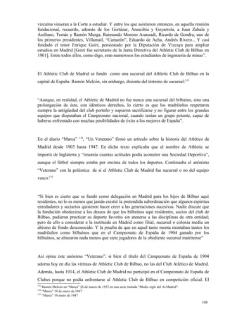 vizcaína vinieran a la Corte a estudiar. Y entre los que asistieron entonces, en aquella reunión
fundacional, recuerdo, además de los Gortázar, Arancibia y Goyarrola, a Juan Zabala y
Arellano, Tomás y Ramón Murga, Raimundo Moreno Aranzadi, Ricardo de Gondra, uno de
los primeros presidentes, Villamail, “Camarón”, Eduardo de Acha, Andrés Rivero... Y casi
fundado el tenor Enrique Goiri, pensionado por la Diputación de Vizcaya para ampliar
estudios en Madrid [Goiri fue secretario de la Junta Directiva del Athletic Club de Bilbao en
1901]. Entre todos ellos, como digo, eran numerosos los estudiantes de ingeniería de minas”.



El Athletic Club de Madrid se fundó como una sucursal del Athletic Club de Bilbao en la
capital de España. Ramón Melcón, sin embargo, disiente del término de sucursal:133



“Aunque, en realidad, el Athletic de Madrid no fue nunca una sucursal del bilbaíno, sino una
prolongación de éste, con idénticos derechos, lo cierto es que los madrileños respetaron
siempre la antigüedad del club porteño y supieron sacrificarse y no figurar entre los grandes
equipos que disputaban el Campeonato nacional, cuando tenían un grupo potente, capaz de
haberse enfrentado con muchas posibilidades de éxito a los mejores de España”.


                            134
En el diario “Marca”           , “Un Veterano” firmó un artículo sobre la historia del Atlético de
Madrid desde 1903 hasta 1947. En dicho texto explicaba que el nombre de Athletic se
importó de Inglaterra y “resumía cuantas actitudes podía acometer una Sociedad Deportiva”,
aunque el fútbol siempre estaba por encima de todos los deportes. Continuaba el anónimo
“Veterano” con la polémica de sí el Athletic Club de Madrid fue sucursal o no del equipo
vasco:135



“Si bien es cierto que se fundó como delegación en Madrid para los hijos de Bilbao aquí
residentes, no lo es menos que jamás existió la pretendida subordinación que algunos espíritus
enredadores y sectarios quisieron hacer creer a las generaciones sucesivas. Nadie discute que
la fundación obedeciese a los deseos de que los bilbaínos aquí residentes, socios del club de
Bilbao, pudieran practicar su deporte favorito sin atenerse a las disciplinas de otra entidad;
pero de ello a considerar a la instituida en Madrid como filial, sucursal o colonia media un
abismo de fondo desconocido. Y la prueba de que en aquel tanto monta montaban tantos los
madrileños como bilbaínos que en el Campeonato de España de 1904 ganado por los
bilbaínos, se alinearon nada menos que siete jugadores de la obediente sucursal matritense”



Así opina este anónimo “Veterano”, si bien el título del Campeonato de España de 1904
adorna hoy en día las vitrinas de Athletic Club de Bilbao, no las del Club Atlético de Madrid.
Además, hasta 1914, el Athletic Club de Madrid no participó en el Campeonato de España de
Clubes porque no podía enfrentarse al Athletic Club de Bilbao en competición oficial. El
133
    Ramón Melcón en “Marca” 26 de marzo de 1953 en una serie titulada “Medio siglo del At.Madrid”.
134
    “Marca” 19 de enero de 1947
135
    “Marca” 19 enero de 1947

                                                                                                     108
 
