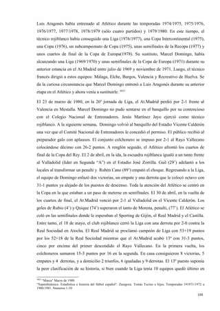 Luis Aragonés había entrenado al Atlético durante las temporadas 1974/1975, 1975/1976,
1976/1977, 1977/1978, 1978/1979 (sólo cuatro partidos) y 1979/1980. En este tiempo, el
técnico rojiblanco había conseguido una Liga (1976/1977), una Copa Intercontinental (1975),
una Copa (1976), un subcampeonato de Copa (1975), unas semifinales de la Recopa (1977) y
unos cuartos de final de la Copa de Europa(1978). Su sustituto, Marcel Domingo, había
alcanzando una Liga (1969/1970) y unas semifinales de la Copa de Europa (1971) durante su
anterior estancia en el At.Madrid entre julio de 1969 y noviembre de 1971. Luego, el técnico
francés dirigió a estos equipos: Málaga, Elche, Burgos, Valencia y Recreativo de Huelva. Se
da la curiosa circunstancia que Marcel Domingo entrenó a Luis Aragonés durante su anterior
etapa en el Atlético y ahora venía a sustituirle. 3022

El 23 de marzo de 1980, en la 26ª jornada de Liga, el At.Madrid perdió por 2-1 frente al
Valencia en Mestalla. Marcel Domingo no pudo sentarse en el banquillo por su contencioso
con el Colegio Nacional de Entrenadores. Jesús Martínez Jayo ejerció como técnico
rojiblanco. A la siguiente semana, Domingo volvió al banquillo del Estadio Vicente Calderón
una vez que el Comité Nacional de Entrenadores le concedió el permiso. El público recibió al
preparador galo con aplausos. El conjunto colchonero se impuso por 2-1 al Rayo Vallecano
colocándose décimo con 26-2 puntos. A renglón seguido, el Atlético afrontó los cuartos de
final de la Copa del Rey. El 2 de abril, en la ida, la escuadra rojiblanca igualó a un tanto frente
al Valladolid (líder en Segunda “A”) en el Estadio José Zorrilla. Gail (29’) adelantó a los
locales al transformar un penalti y Rubén Cano (89’) empató el choque. Regresando a la Liga,
el equipo de Domingo enlazó dos victorias, un empate y una derrota que le colocó octavo con
31-1 puntos ya alejado de los puestos de descenso. Toda la atención del Atlético se centró en
la Copa en la que estaban a un paso de meterse en semifinales. El 30 de abril, en la vuelta de
los cuartos de final, el At.Madrid venció por 2-1 al Valladolid en el Vicente Calderón. Los
goles de Rubio (4’) y Quique (74’) superaron el tanto de Morena, penalti, (77’). El Atlético se
coló en las semifinales donde le esperaban el Sporting de Gijón, el Real Madrid y el Castilla.
Entre tanto, el 18 de mayo, el club rojiblanco cerró la Liga con una derrota por 2-0 contra la
Real Sociedad en Atocha. El Real Madrid se proclamó campeón de Liga con 53+19 puntos
por los 52+18 de la Real Sociedad mientras que el At.Madrid acabó 13º con 31-3 puntos,
cinco por encima del primer descendido el Rayo Vallecano. En la primera vuelta, los
colchoneros sumaron 15-3 puntos por 16 en la segunda. En casa consiguieron 8 victorias, 5
empates y 4 derrotas, y a domicilio 2 triunfos, 6 igualadas y 9 derrotas. El 13º puesto suponía
la peor clasificación de su historia, si bien cuando la Liga tenía 10 equipos quedó último en

3022
   “Marca” Marzo de 1980
“Superdinámico. Estadística e historia del fútbol español”. Zaragoza. Tomás Tocino e hijos. Temporadas 191971/1972 a
1980/1981. Números 1-10

                                                                                                               108
                                                                                                               9
 