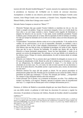 tesorero del club, Ricardo Irezábal Benguría,3031 asumió, merced a los reglamentos federativos,
la presidencia en funciones del At.Madrid con la misión de convocar elecciones.
Acompañaron a Irezábal en esta directiva provisional: Jerónimo Rodríguez Carreño como
tesorero, Jesús Ortega Casado como secretario, y Gonzalo Cores, Alejandro Ortega Bueno,
Manuel Olalde y Julián Sanz Calonge como vocales.3032

Salvador Santos Campano se sinceró en “Marca”:3033

-      Dimisión:”Siempre dije que cuando Vicente Calderón se marchara me iría yo. Así, me
       limitó a cumplir mi palabra. Tengo mi conciencia tranquila. Llevo en el club desde los
       trece años y ya casi tengo cuarenta y nueve. Empecé como jugador de balonmano y
       después fui directivo de esa sección. Y más tarde, recién nombrado presidente Vicente
       Calderón, pasé a formar parte de su Junta. Sólo he aportado al club mi lealtad y mi trabajo.
       En todo ese tiempo he intentado servir al club con mi labor, nunca servirme del puesto que
       ocupaba”.
-      Vicepresidente:”Acusaciones abiertas contra mí no se han producido. Y de muchas de las
       veladas, de sus motivaciones, yo no era el responsable, afectando, en realidad, a otra u
       otras personas. Pero no iba a estar saltando continuamente a la palestra para rebatirlas.
       Ello hubiera sido una falta de ética, de fidelidad al presidente, de cariño al club. Alguien
       tenía que dar la cara y llevarse las bofetadas. Es posible que dentro del seno de la
       Directiva se hayan decantado antagonismos. Acaso me han reprochado, y aludo ya en
       general, un exceso de protagonismo. Sin embargo, no creo que debido a mi actuación en
       los últimos meses. Porque mi misión, prácticamente, ha sido la misma desde mi entrada
       como directivo”.
-      Relación con Calderón:”No es correcto decir que Calderón ha delegado en exceso en mí.
       El nunca ha abandonado el club. Desde las ocho de la mañana que se levantase, y a pesar
       de sus obligaciones, ha trabajado para procurarlo lo mejor. Y a los demás nos ha
       arrastrado en esa tarea suya. Yo, a lo sumo, he sido un mero ejecutor de sus decisiones o
       de las de la Junta directiva. He podido acertar o equivocarme; pero, insisto, las decisiones
       no eran mías”.
-      Dimisión anterior:”En mayo del año pasado ya dimití. No me parecía procedente el
       planteamiento global del club. Pensaba que los resultados no nos serían favorables. Pero el
       presidente me pidió que continuara. Y lo hice. Por amistad, por lealtad,... ¿Arrepentido?
       No, aunque lo más inteligente hubiera sido irme entonces”
-      Futuro personal:”Por lo pronto, voy a tomarme un descanso, un relax. Voy a dedicar más
       tiempo a mi familia, a mi negocio. Después, apoyaré al conjunto como un incondicional
       más suyo. Y, si algún día me llaman para volver a trabajar directamente por él...”

Entonces, el Atlético de Madrid se encontraba dirigido por una Junta Directiva en funciones
con una doble misión: a) gobernar el club hasta las elecciones b) convocar y regular las
elecciones. El presidente en funciones del Atlético, Ricardo de Irezábal, abordó la actualidad
rojiblanca:3034
3031
     Nació el 14 de junio de 1910 en Bilbao. Jugó al fútbol en el Club Deportivo Guecho. Exiliado junto a su familia en
México. A su regreso, entró como tesorero en la Junta Directiva del At.Madrid por su amistad con Vicente Calderón. DE
SALAZAR, BERNARDO: Cien años del Atlético de Madrid. De los orígenes a la primera Liga. Madrid. Editado por el
diario deportivo “AS”. 2003. Volumen 1.
3032
     “Marca” 18 de junio de 1980
Revista “AS Color” Junio-Julio de 1980
3033
     “Marca” 18 de junio de 1980
3034
     “Marca” 19 de junio de 1980

                                                                                                                  109
                                                                                                                  3
 