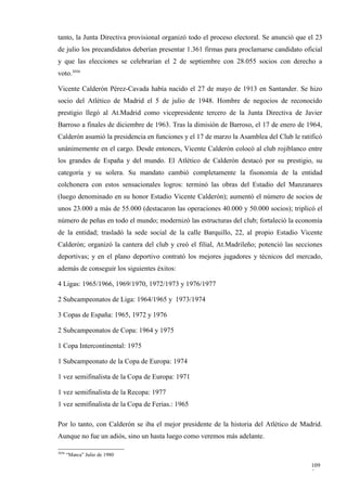 tanto, la Junta Directiva provisional organizó todo el proceso electoral. Se anunció que el 23
de julio los precandidatos deberían presentar 1.361 firmas para proclamarse candidato oficial
y que las elecciones se celebrarían el 2 de septiembre con 28.055 socios con derecho a
voto.3036

Vicente Calderón Pérez-Cavada había nacido el 27 de mayo de 1913 en Santander. Se hizo
socio del Atlético de Madrid el 5 de julio de 1948. Hombre de negocios de reconocido
prestigio llegó al At.Madrid como vicepresidente tercero de la Junta Directiva de Javier
Barroso a finales de diciembre de 1963. Tras la dimisión de Barroso, el 17 de enero de 1964,
Calderón asumió la presidencia en funciones y el 17 de marzo la Asamblea del Club le ratificó
unánimemente en el cargo. Desde entonces, Vicente Calderón colocó al club rojiblanco entre
los grandes de España y del mundo. El Atlético de Calderón destacó por su prestigio, su
categoría y su solera. Su mandato cambió completamente la fisonomía de la entidad
colchonera con estos sensacionales logros: terminó las obras del Estadio del Manzanares
(luego denominado en su honor Estadio Vicente Calderón); aumentó el número de socios de
unos 23.000 a más de 55.000 (destacaron las operaciones 40.000 y 50.000 socios); triplicó el
número de peñas en todo el mundo; modernizó las estructuras del club; fortaleció la economía
de la entidad; trasladó la sede social de la calle Barquillo, 22, al propio Estadio Vicente
Calderón; organizó la cantera del club y creó el filial, At.Madrileño; potenció las secciones
deportivas; y en el plano deportivo contrató los mejores jugadores y técnicos del mercado,
además de conseguir los siguientes éxitos:

4 Ligas: 1965/1966, 1969/1970, 1972/1973 y 1976/1977

2 Subcampeonatos de Liga: 1964/1965 y 1973/1974

3 Copas de España: 1965, 1972 y 1976

2 Subcampeonatos de Copa: 1964 y 1975

1 Copa Intercontinental: 1975

1 Subcampeonato de la Copa de Europa: 1974

1 vez semifinalista de la Copa de Europa: 1971

1 vez semifinalista de la Recopa: 1977
1 vez semifinalista de la Copa de Ferias.: 1965

Por lo tanto, con Calderón se iba el mejor presidente de la historia del Atlético de Madrid.
Aunque no fue un adiós, sino un hasta luego como veremos más adelante.

3036
       “Marca” Julio de 1980

                                                                                          109
                                                                                          5
 