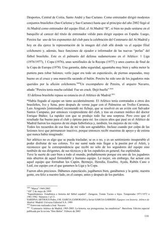 Desportos, Central de Coitia, Santo André y Sao Caetano. Como entrenador dirigió modestos
conjuntos brasileños (Sao Carlense y Sao Caetano) hasta que al principio del año 2002 llegó al
At.Madrid como entrenador del equipo filial, el At.Madrid “B”, si bien no pudo sentarse en el
banquillo al carecer del título de entrenador válido para dirigir equipos en España. Luego,
Pereira fue uno de los exponentes del club para la celebración del Centenario del At.Madrid y
hoy en día ejerce la representación de la imagen del club allá donde va el equipo filial
colchonero y, además, hace funciones de ojeador e informador de las nuevas “perlas” del
fútbol brasileño. Este es el palmarés del defensa sudamericano en el Atlético: 1 Liga
(1976/1977), 1 Copa (1976), unas semifinales de la Recopa (1977) y unos cuartos de final de
la Copa de Europa (1978). Una garantía, daba seguridad, aguantaba muy bien y sabía meter la
puntera para robar balones; verlo jugar era todo un espectáculo, de piernas arqueadas, muy
bueno en el cruce y una maravilla sacando el balón. Pereira ha sido uno de los jugadores más
queridos por la afición colchonera.3049Un excompañero de Pereira, el arquero Navarro,
añade:”Pereira tenía mucha calidad. Fue un crack. Dejó huella” 3050
 El defensa brasileño repasa su estancia en el Atlético de Madrid:3051
“Había llegado al equipo un tanto accidentalmente. El Atlético tenía contratados a otros dos
brasileños, Ivo y Sena, pero después de verme jugar con el Palmeiras un Trofeo Carranza,
Luis Aragonés [entrenador] recomendó mi fichaje, que se resolvió en un avión con Salvador
Santos Campano, por entonces vicepresidente del club, y tras un examen médico del doctor
Enrique Ibáñez. La rapidez con que se produjo todo fue una sorpresa. Pero creo que el
resultado fue bueno para el club y óptimo para mí: los cincos años que pasé en el Atlético de
Madrid fueron los mejores de mi etapa futbolística y, también, los mejores de mi vida.
Todos los recuerdos de esa fase de mi vida son agradables. Incluso cuando por culpa de las
lesiones tuve que permanecer inactivo, porque entonces recibí muestras de apoyo y de estima
que nunca había imaginado.
Ser atlético no es algo que se pueda trasladar; se es o no, y es un sentimiento insuperable el
poder disfrutar de sus colores. Yo me sumé nada más llegar a la pasión por el Atleti, y
reconozco que la correspondencia que recibí no sólo de los seguidores del equipo sino
también de sus dirigentes, de sus técnicos y de los españoles en general, fue espléndida.
Tuve la suerte de caer bien a todo el mundo, probablemente porque era uno de los jugadores
más abiertos de aquel formidable y humano equipo. Lo mejor, sin embargo, fue actuar con
aquel equipo que formaban los Capón, Bermejo, Heredia, Eusebio, Ayala, Rubén Cano o
Leal, ese equipo con el que ganamos la Liga y la Copa.
Fueron años preciosos. Dábamos espectáculo, jugábamos bien, ganábamos y la gente, nuestra
gente, era feliz a nuestro lado, en el campo, antes y después de los partidos.


3049
     “Marca” 1969-2002
“AS” 2 de mayo de 1999
“Superdinámico. Estadística e historia del fútbol español”. Zaragoza. Tomás Tocino e hijos. Temporadas 1971/1972 a
1981/1982. Números 1 al 11.
SARDINA ARTHOUS Pedro, J.M. GARCIA ZAMORANO y Javier GARCIA GARRIDO: Equipos con historia. Atlético de
Madrid. Madrid. Universo Editorial S.A. 1989
3050
     Entrevista realizada a José Navarro
3051
     “Centenario Atlético de Madrid, 1903-2003. La historia, sus protagonistas, las estadísticas”. Barcelona. Edición especial
publicada por la revista “Don Balón”. Febrero de 2003

                                                                                                                        110
                                                                                                                        1
 