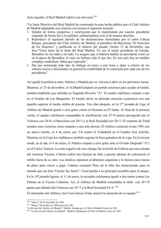 Acto seguido, el Real Madrid replicó con otra nota:3071

“La Junta Directiva del Real Madrid ha examinado la nota hecha pública por el Club Atlético
de Madrid adoptando con relación a la misma el siguiente acuerdo:
1. Señalar de forma categórica y concluyente que lo manifestado por nuestro presidente
   responde de forma fiel a la realidad, solidarizándose con él de manera absoluta.
2. Reproducir el siguiente párrafo de las declaraciones formuladas por el señor Cabeza
   Borque, presidente del Club Atlético de Madrid, al periódico de Barcelona “El Noticiero
   de los Deportes” y publicada en el número del pasado viernes 12 de diciembre, que
   dice:”Estoy harto de la fama del Real Madrid. Yo soy el mejor presidente de Europa.
   Bernabéu no era nada a mi lado. Le aseguro que si hubiera habido un presidente como yo
   en la época de Bernabéu, el viejo no hubiera sido el que fue. En este país hay un maldito
   complejo madridista: habrá que superarlo”.
3. Dar por terminado todo tipo de diálogo en torno a este tema y dejar a criterio de los
   señores socios y aficionados en general la credibilidad de lo expresado por cada uno de los
   presidentes”.

Así quedó la polémica entre Atlético y Madrid que se volvería a abrir en los próximos meses.
Mientras, el 25 de diciembre, el At.Madrid disputó un partido amistoso para ayudar al Getafe,
entidad madrileña que militaba en Segunda División “A”. El cuadro rojiblanco empató a uno
en el Estadio de Las Margaritas. El Getafe alivió su delicada situación económica con una
taquilla superior al medio millón de pesetas. Tres días después, en la 17ª jornada de Liga, el
Atlético de Madrid igualó a cero goles contra el Osasuna en El Sadar. Al final de la primera
vuelta, el equipo colchonero comandaba la clasificación con 27+9 puntos perseguido por el
Valencia con 24+6, el Barcelona con 20+3 y la Real Sociedad con 20+2. El conjunto de Traid
sumaba once victorias, cinco empates y una sola derrota. El Atlético comenzó el año 1981 con
un nuevo triunfo, el 4 de enero, por 2-0 contra el Valladolid en el Estadio José Zorrilla.
Mientras en la Copa los rojiblancos también seguían la línea ganadora de la Liga. En la tercera
ronda, en la ida, el 6 de enero, el Atlético empató a cero goles ante el Oviedo (Segunda “A”)
en el Carlos Tartiere. La nota negativa de este choque fue la lesión de Cabrera por una entrada
del ovetense Vicente. Cabrera sufrió una fractura de tibia y peroné además de colocársele el
tobillo fuera de su sitio. Los médicos operaron al delantero argentino y le dieron cinco meses
de plazo para volver a jugar. Cabrera comentó:”Para mí la falta fue intencionada, pues la
entrada que me hizo Vicente fue fuerte”; Traid perdía a su principal recambio para el ataque.
En la 19ª jornada liguera, el 11 de enero, la escuadra colchonera igualó a dos tantos contra Las
Palmas en el Vicente Calderón. Así, el Atlético de Madrid comandaba la tabla con 30+10
puntos por delante del Valencia con 25+7 y la Real Sociedad 24+4. 3072
El entrenador del Atlético, José Luis García Traid, analizó la situación de su equipo:3073

3071
     “Marca” 24 de diciembre de 1980
3072
     “Marca” Diciembre de 1908-Enero de 1981
“La Revista del Atlético de Madrid”. Madrid. Editada por el Club At.Madrid. Enero de 1981
3073
     “La Revista del Atlético de Madrid”. Madrid. Editada por el Club At.Madrid. Enero de 1981

                                                                                                 110
                                                                                                 9
 