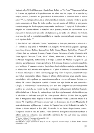 Valencia y los 36+8 del Barcelona. García Traid declaró en “As Color”:”Si ganamos la Liga,
el éxito de los jugadores; si la perdemos que me echen a mí las culpas. En la plantilla hay
respeto, amistad y armonía. No quiero hablar de renovaciones ni de ofertas hasta el mes de
         3082
junio”      . La ventaja colchonera se estaba recortando semana a semana y todavía quedan
cuatro encuentros de Liga. De todos modos, con seis puntos el Atlético se proclamaría
campeón aunque los demás equipos ganasen todos los choques. El equipo de Traid acusaba el
desgaste del liderato debido a la estrechez de su plantilla; encima, las declaraciones de su
presidente le habían puesto en contra a la Federación y, por ende, a los árbitros. No obstante,
en el seno del club se respiraba tranquilidad y se esperaba remontar el vuelo con una victoria
en la siguiente fecha.3083

El 5 de abril de 1981, el Estadio Vicente Calderón casi se llenó para presenciar el partido de la
31ª jornada de Liga entre el At.Madrid y el Zaragoza. Por los locales jugaron: Aguinaga,
Marcelino, Arteche, Balbino, Quique; Ruiz, Robi, Dirceu; Marcos, Rubén Cano (Pedraza 4’)
y Rubio. Por los visitantes: Irazusta, Casuco, Camus, Salvatierra, Casajús (Belanche 60’);
Pérez Aguerri, Oñaderra, Víctor; “Pichi” Alonso, Barrachina y Valdano. El árbitro fue el
Sr.Alvarez Margüenda, perteneciente al Colegio Andaluz. El Atlético se jugaba la Liga
mientras que el Zaragoza peleaba por alejarse de la zona de descenso. La tensión se palpaba
en el ambiente. A los cuatro minutos, Rubén Cano abandonó el terreno de juego lesionado. En
el minuto diez, Ruiz adelantó a los rojiblancos. A partir de entonces, el cuadro local dominó
el choque. El Zaragoza se limitó a defender y jugar muy sucio, en especial, su defensa Casajús
que realizó innumerables faltas a Marcos. El árbitro sólo le sacó una tarjeta amarilla cuando
merecía haber sido expulsado por las continuas entradas al extremo colchonero. Encima, en el
minuto 54, Alvarez Margüenda expulsó a Marcos con roja directa por una zancadilla a
Casajús; la acción merecía tarjeta amarilla, nada más. Para completar su actuación el árbitro
anuló un gol a Arteche que remató tras dar en el larguero un lanzamiento de falta a Dirceu (el
árbitro indicó que el disparo del sudamericano botó dentro de la portería y lo invalidó porque
la infracción era indirecta) y no pitó dos claros penaltis a Pedraza y Rubio. Con un jugador
más, el Zaragoza se creció e igualó el choque al transformar “Pichi” Alonso un penalti en el
minuto 72. El público del Calderón se encrespó con la actuación de Alvarez Margüenda. Y
para más desgracia rojiblanca, en el minuto 86, Valdano logró el gol de la victoria maña. Por
último, el árbitro expulsó a Robi (89’). En medio de una bronca impresionante, Alvarez
Margüenda señaló el final del partido. Varios efectivos de la policía nacional escoltaron al
árbitro hasta los vestuarios. Los aficionados derribaron la valla del fondo sur, lanzaron
3082
   Revista “AS Color” 27 de marzo al 5 de abril de 1981
3083
   “Marca” y “AS” Marzo-Abril de 1981
ORTEGO REY, Enrique (director de la obra): 60 Años de Campeonato Nacional de Liga, 1928-1988. Madrid. Universo
Editorial S.A. 1988

                                                                                                         111
                                                                                                         5
 