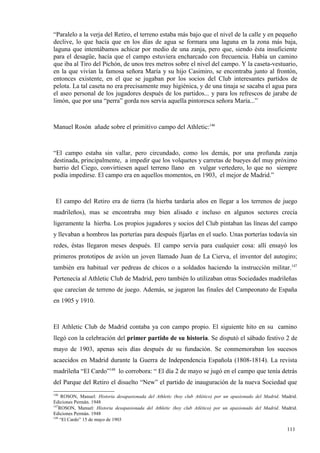 “Paralelo a la verja del Retiro, el terreno estaba más bajo que el nivel de la calle y en pequeño
declive, lo que hacía que en los días de agua se formara una laguna en la zona más baja,
laguna que intentábamos achicar por medio de una zanja, pero que, siendo ésta insuficiente
para el desagüe, hacía que el campo estuviera encharcado con frecuencia. Había un camino
que iba al Tiro del Pichón, de unos tres metros sobre el nivel del campo. Y la caseta-vestuario,
en la que vivían la famosa señora María y su hijo Casimiro, se encontraba junto al frontón,
entonces existente, en el que se jugaban por los socios del Club interesantes partidos de
pelota. La tal caseta no era precisamente muy higiénica, y de una tinaja se sacaba el agua para
el aseo personal de los jugadores después de los partidos... y para los refrescos de jarabe de
limón, que por una “perra” gorda nos servía aquella pintoresca señora María...”



Manuel Rosón añade sobre el primitivo campo del Athletic:146



“El campo estaba sin vallar, pero circundado, como los demás, por una profunda zanja
destinada, principalmente, a impedir que los volquetes y carretas de bueyes del muy próximo
barrio del Ciego, convirtiesen aquel terreno llano en vulgar vertedero, lo que no siempre
podía impedirse. El campo era en aquellos momentos, en 1903, el mejor de Madrid.”



 El campo del Retiro era de tierra (la hierba tardaría años en llegar a los terrenos de juego
madrileños), mas se encontraba muy bien alisado e incluso en algunos sectores crecía
ligeramente la hierba. Los propios jugadores y socios del Club pintaban las líneas del campo
y llevaban a hombros las porterías para después fijarlas en el suelo. Unas porterías todavía sin
redes, éstas llegaron meses después. El campo servía para cualquier cosa: allí ensayó los
primeros prototipos de avión un joven llamado Juan de La Cierva, el inventor del autogiro;
también era habitual ver pedreas de chicos o a soldados haciendo la instrucción militar.147
Pertenecía al Athletic Club de Madrid, pero también lo utilizaban otras Sociedades madrileñas
que carecían de terreno de juego. Además, se jugaron las finales del Campeonato de España
en 1905 y 1910.



El Athletic Club de Madrid contaba ya con campo propio. El siguiente hito en su camino
llegó con la celebración del primer partido de su historia. Se disputó el sábado festivo 2 de
mayo de 1903, apenas seis días después de su fundación. Se conmemoraban los sucesos
acaecidos en Madrid durante la Guerra de Independencia Española (1808-1814). La revista
madrileña “El Cardo”148 lo corrobora: “ El día 2 de mayo se jugó en el campo que tenía detrás
del Parque del Retiro el disuelto “New” el partido de inauguración de la nueva Sociedad que
146
     ROSON, Manuel: Historia desapasionada del Athletic (hoy club Atlético) por un apasionado del Madrid. Madrid.
Ediciones Permán. 1948
147
    ROSON, Manuel: Historia desapasionada del Athletic (hoy club Atlético) por un apasionado del Madrid. Madrid.
Ediciones Permán. 1948
148
    “El Cardo” 15 de mayo de 1903

                                                                                                            111
 