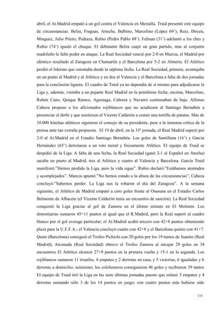 abril, el At.Madrid empató a un gol contra el Valencia en Mestalla. Traid presentó este equipo
de circunstancias: Belza, Fraguas, Arteche, Balbino, Marcelino (López 69’); Ruiz, Dirceu,
Mínguez, Julio Prieto; Pedraza, Rubio (Pedro Pablo 88’). Felman (31’) adelantó a los ches y
Rubio (74’) igualó el choque. El debutante Belza cuajó un gran partido, mas al conjunto
madrileño le faltó poder en ataque. La Real Sociedad venció por 2-0 en Murcia, el Madrid por
idéntico resultado al Zaragoza en Chamartín y el Barcelona por 5-2 en Almería. El Atlético
perdió el liderato que ostentaba desde la séptima fecha. La Real Sociedad, primera, aventajaba
en un punto al Madrid y al Atlético y en dos al Valencia y el Barcelona a falta de dos jornadas
para la conclusión liguera. El cuadro de Traid ya no dependía de sí mismo para adjudicarse la
Liga y, además, visitaba a un pujante Real Madrid en la penúltima fecha; encima, Marcelino,
Rubén Cano, Quique Ramos, Aguinaga, Cabrera y Navarro continuaban de baja. Alfonso
Cabeza propuso a los aficionados rojiblancos que no acudiesen al Santiago Bernabéu a
presenciar el derbi y que asistiesen al Vicente Calderón a comer una tortilla de patatas. Más de
10.000 hinchas atléticos siguieron el consejo de su presidente, pese a la inmensa crítica de la
prensa ante tan extraña propuesta. El 19 de abril, en la 33ª jornada, el Real Madrid superó por
2-0 al At.Madrid en el Estadio Santiago Bernabéu. Los goles de Santillana (16’) y García
Hernández (65’) derrotaron a un roto moral y físicamente Atlético. El equipo de Traid se
despidió de la Liga. A falta de una fecha, la Real Sociedad (ganó 2-1 al Español en Atocha)
sacaba un punto al Madrid, tres al Atlético y cuatro al Valencia y Barcelona. García Traid
manifestó:”Hemos perdido la Liga, pero la vida sigue”. Rubio declaró:”Estábamos atontados
y acomplejados”. Marcos apuntó:”No hemos estado a la altura de las circunstancias”; Cabeza
concluyó:”Sabemos perder. La Liga nos la robaron el día del Zaragoza”. A la semana
siguiente, el Atlético de Madrid empató a cero goles frente al Osasuna en el Estadio Carlos
Belmonte de Albacete (el Vicente Calderón tenía un encuentro de sanción). La Real Sociedad
conquistó la Liga gracias al gol de Zamora en el último minuto en El Molinón. Los
donostiarras sumaron 45+11 puntos al igual que el R.Madrid, pero la Real superó al cuadro
blanco por el gol average particular; el At.Madrid acabó tercero con 42+8 puntos obteniendo
plaza para la U.E.F.A.; el Valencia concluyó cuarto con 42+8 y el Barcelona quinto con 41+7.
Quini (Barcelona) consiguió el Trofeo Pichichi con 20 goles por los 19 tantos de Juanito (Real
Madrid); Arconada (Real Sociedad) obtuvo el Trofeo Zamora al encajar 29 goles en 34
encuentros El Atlético alcanzó 27+9 puntos en la primera vuelta y 15-1 en la segunda. Los
rojiblancos sumaron 11 triunfos, 4 empates y 2 derrotas en casa, y 5 victorias, 6 igualadas y 6
derrotas a domicilio; asimismo, los colchoneros consiguieron 46 goles y recibieron 39 tantos
El equipo de Traid tiró la Liga en las siete últimas jornadas puesto que enlazó 3 empates y 4
derrotas sumando sólo 3 de los 14 puntos en juego; con cuatro puntos más hubiese sido

                                                                                            111
                                                                                            9
 