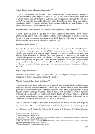 Quique Ramos añade sobre aquella campaña:3094

“El día del Zaragoza en casa fue clave. Cabeza no estuvo listo al hablar antes de conseguir la
Liga, Podía haberlo hecho después de ganar la Liga. Al final fuimos terceros tras empatar en
la última jornada ante el Osasuna en Albacete. Así conseguimos para jugar la Copa de la
U.E.F.A. la siguiente temporada. El equipo estaba formado con gente de la casa que nos
conocíamos mucho y teníamos confianza unos en otros. Además, hay que destacar el gran
trabajo del entrenador, José Luis García Traid”.

Arteche también da su punto de vista sobre aquella Liga mucho tiempo después:3095

“Estuve a punto de ganar la Liga. Fue con Alfonso Cabeza de presidente y García Traid de
entrenador. Se rozó el título, pero un boicot arbitral contra Cabeza nos lo impidió, su actitud
fue un error ante personas de tanto poder como Pablo Porta y José Plaza. Y el equipo, que
además entró en un bache de confianza, se quedó sin Liga”.

También Arteche apuntó: 3096

“La culpa fue de todos. García Traid nunca había estado en su carrera de entrenador en una
situación de ventaja para ganar el título, le faltaba experiencia para frenar la euforia de una
plantilla que también era muy inexperta, formada por muchos jugadores jóvenes como
Marcos, Julio Alberto o yo. Alfonso Cabeza se metió en la vorágine de los medios de
comunicación y empezó a atacar a los árbitros, a la Federación y nadie supo frenar esa espiral
de declaraciones que nos perjudicó. Lo de Alvarez Margüenda fue un robo a mano armada,
pero se puede considerar una anécdota más. Nos pudo la euforia, nos cayeron palos por todos
los lados, con unos arbitrajes duros, pero no supimos mantener la ventaja y acabamos
terceros”.

Miguel Angel Ruiz añadió:3097

“Nosotros “colaboramos” para no ganar esta Liga. Nos dejamos contagiar de la locura
colectiva y no fuimos capaces de mantener la ventaja”.

Alfonso Cabeza declaró meses más tarde:3098

“La prensa deportiva había dicho que con la plantilla que tenía el Atlético tendríamos que
luchar para no bajar a Segunda División y resultó que esa misma plantilla, que el año anterior
quedó en el decimotercero lugar y se fueron jugadores como Reina, Capón, Pereira, Marcial,
Aguilar, “Palín” González, Guzmán... Ocho o nueve, pero sin ellos el Atlético hace una
pretemporada sensacional y nos mantenemos líderes durante 28 jornadas. Entonces, en teoría,
esa plantilla era un desastre cuando yo me hice cargo, pero en la práctica se demostró que era
corta y con tres o cuatro jugadores más, la Liga no se nos escapa”.

Una vez concluida la Liga, el Atlético de Madrid encaró los octavos de final de la Copa del
Rey. En la ida, el 29 de abril de 1980, el Rayo Vallecano (Segunda “A”) se impuso por 3-0 a
los rojiblancos en el Estadio de Vallecas. En la vuelta, el 5 de mayo, el Atlético sólo pudo

3094
     Entrevista realizada a Quique Ramos
3095
     Revista “Don Balón” Octubre de 1992
3096
     MIGUELEZ, José y Javier G. MATALLANAS.: Sentimiento Atlético. 100 años de sueños, alegrías y desencantos.
Barcelona. Plaza&Janés. Mayo de 2003 (1ª edición)
3097
     MIGUELEZ, José y Javier G. MATALLANAS.: Sentimiento Atlético. 100 años de sueños, alegrías y desencantos.
Barcelona. Plaza&Janés. Mayo de 2003 (1ª edición)
3098
     Revista “Don Balón” 27 de abril a 3 de mayo de 1982

                                                                                                         112
                                                                                                         2
 