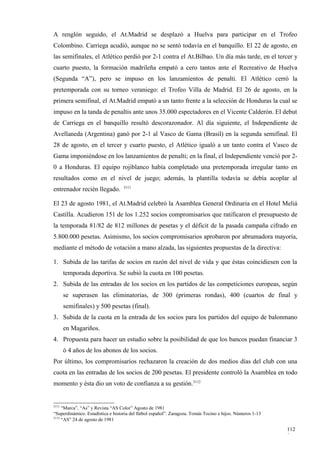 A renglón seguido, el At.Madrid se desplazó a Huelva para participar en el Trofeo
Colombino. Carriega acudió, aunque no se sentó todavía en el banquillo. El 22 de agosto, en
las semifinales, el Atlético perdió por 2-1 contra el At.Bilbao. Un día más tarde, en el tercer y
cuarto puesto, la formación madrileña empató a cero tantos ante el Recreativo de Huelva
(Segunda “A”), pero se impuso en los lanzamientos de penalti. El Atlético cerró la
pretemporada con su torneo veraniego: el Trofeo Villa de Madrid. El 26 de agosto, en la
primera semifinal, el At.Madrid empató a un tanto frente a la selección de Honduras la cual se
impuso en la tanda de penaltis ante unos 35.000 espectadores en el Vicente Calderón. El debut
de Carriega en el banquillo resultó descorazonador. Al día siguiente, el Independiente de
Avellaneda (Argentina) ganó por 2-1 al Vasco de Gama (Brasil) en la segunda semifinal. El
28 de agosto, en el tercer y cuarto puesto, el Atlético igualó a un tanto contra el Vasco de
Gama imponiéndose en los lanzamientos de penalti; en la final, el Independiente venció por 2-
0 a Honduras. El equipo rojiblanco había completado una pretemporada irregular tanto en
resultados como en el nivel de juego; además, la plantilla todavía se debía acoplar al
                                   3111
entrenador recién llegado.

El 23 de agosto 1981, el At.Madrid celebró la Asamblea General Ordinaria en el Hotel Meliá
Castilla. Acudieron 151 de los 1.252 socios compromisarios que ratificaron el presupuesto de
la temporada 81/82 de 812 millones de pesetas y el déficit de la pasada campaña cifrado en
5.800.000 pesetas. Asimismo, los socios compromisarios aprobaron por abrumadora mayoría,
mediante el método de votación a mano alzada, las siguientes propuestas de la directiva:

1. Subida de las tarifas de socios en razón del nivel de vida y que éstas coincidiesen con la
       temporada deportiva. Se subió la cuota en 100 pesetas.
2. Subida de las entradas de los socios en los partidos de las competiciones europeas, según
       se superasen las eliminatorias, de 300 (primeras rondas), 400 (cuartos de final y
       semifinales) y 500 pesetas (final).
3. Subida de la cuota en la entrada de los socios para los partidos del equipo de balonmano
       en Magariños.
4. Propuesta para hacer un estudio sobre la posibilidad de que los bancos puedan financiar 3
       ó 4 años de los abonos de los socios.
Por último, los compromisarios rechazaron la creación de dos medios días del club con una
cuota en las entradas de los socios de 200 pesetas. El presidente controló la Asamblea en todo
momento y ésta dio un voto de confianza a su gestión.3112


3111
     “Marca”, “As” y Revista “AS Color” Agosto de 1981
“Superdinámico. Estadística e historia del fútbol español”. Zaragoza. Tomás Tocino e hijos. Números 1-13
3112
     “AS” 24 de agosto de 1981

                                                                                                           112
                                                                                                           9
 