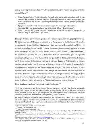 que se vaya me presentó en el acto”3123. Incluso el expresidente, Vicente Calderón, arremetió
contra Cabeza:3124

-      Situación económica:”Estoy indignado. Es intolerable que se diga que el At.Madrid está
       en ruina por culpa de la anterior directiva. Reto públicamente al doctor Cabeza para que
       aclare las cuentas del Atlético. No entregamos ningún solar, sino un edificio con sólidos
       cimientos”.
-      Apoyo a Cabeza:”Le voté, pensé que era el idóneo. Me equivoqué y lo siento”.
-      Hinchada:”Hay que unir a la afición que está rota, dividida y desconcertada”.
-      Pupas:”La frase del “Pupas” me salió un día ante el alcalde de Madrid tras perder en
       Bruselas. Hoy es más “Pupas” que nunca”.


El equipo de Traid reaccionó consiguiendo dos victorias seguidas en la Liga por primera vez.
El Atlético derrotó al Hércules en Alicante y al Zaragoza en el Calderón por 1-0 con los
primeros goles ligueros de Hugo Sánchez que volvía tras jugar el Premundial con México. El
At.Madrid se colocó décimo con 13-1 puntos. Además en el encuentro de vuelta de la tercera
ronda de la Copa del Rey, el 8 de diciembre, en el Vicente Calderón (15.000 espectadores),
los rojiblancos ganaron por 3-2 al Barcelona Atlético clasificándose para la siguiente
eliminatoria; Hugo volvió a ser decisivo toda vez que marcó la diana de la victoria, de penalti,
en el último minuto de la segunda parte de la prórroga. Luego, el Atlético cerró la primera
vuelta con dos triunfos y una derrota que le situaron octavo con 17+1 puntos después de haber
obtenido cuatro victorias en los últimos cinco encuentros. Traid había reflotado la nave
rojiblanca que casi se había hundido con Carriega. En esta notable reacción rojiblanca, el
delantero mexicano Hugo Sánchez resultó decisivo. Carriega no apostó por Hugo, le hizo
jugar de extremo izquierdo y le sustituyó varias veces en tanto que Traid confió en el azteca
como el delantero centro salvador de un Atlético necesitado de goles y victorias. 3125

Hugo Sánchez recuerda sus complicados inicios en España:3126

“[...] Los primeros meses de rojiblanco fueron los peores de mi vida. Era la temporada
1981/1982 y en mi llegada me encontré solo, incomprendido, con mil problemas, casi tantos
como había en el club. Ahora que han pasado los años digo que aquellos meses me sirvieron
de mucho. Sobre todo para madurar como persona y como futbolista.
Mi llegada a España se debe al interés mostrado por Héctor Núñez y José Luis García Traid,
secretario técnico y entrenador del Atlético de Madrid por aquellas fechas. Tenían referencias
mías y cuando el club fue a jugar unos partidos amistosos a México pidieron más informes, se
3123
     Revista “AS Color” 17-24 de noviembre de 1981
3124
     “Pueblo” 21de noviembre de 1981
3125
     “Marca” Noviembre-Diciembre de 1981
ORTEGO REY, Enrique (director de la obra):60 Años de Campeonato Nacional de Liga, 1928-1988. Madrid. Universo
Editorial S.A. 1988
“Superdinámico. Estadística e historia del fútbol español”. Zaragoza. Tomás Tocino e hijos. Temporada 1983/1983. Número
13
Página de estadísticas de fútbol español http://www.futbolme.com
3126
      SARDINA ARTHOUS Pedro, J.M. GARCIA ZAMORANO y Javier GARCIA GARRIDO: Equipos con historia.
Atlético de Madrid. Madrid. Universo Editorial S.A. 1989

                                                                                                                  113
                                                                                                                  4
 