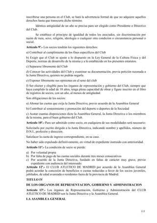inscribirse una persona en el Club, se hará la advertencia formal de que no adquiere aquellos
derechos hasta que transcurra dicho término.
       Idéntica antigüedad de un año se precisa para ser elegido como Presidente o Directivo
del Club.
        Se establece el principio de igualdad de todos los asociados, sin discriminación por
razón de raza, sexo, religión, ideología o cualquier otra condición o circunstancia personal o
social.
Artículo 9º.- Los socios tendrán los siguientes derechos:
a) Contribuir al cumplimiento de los fines específicos del Club
b) Exigir que el Club se ajuste a lo dispuesto en la Ley General de la Cultura Física y del
Deporte, normas de desarrollo de la misma y a lo establecido en los presentes estatutos.
c) Separarse libremente del Club
d) Conocer las actividades del Club y examinar su documentación, previa petición razonada a
la Junta Directiva, quienes no podrán negarla.
e) Exponer libremente sus opiniones en el seno del club
f) Ser elector y elegible para los órganos de representación y gobierno del Club, siempre que
haya cumplido la edad de 18 años, tenga plena capacidad de obrar y figure inscrito en el libro
de registros de socios, con un año, al menos de antigüedad.
Son obligaciones de los socios:
a) Abonar las cuotas que exija la Junta Directiva, previo acuerdo de la Asamblea General
b) Contribuir al sostenimiento y promoción del deporte o deportes de la Sociedad
c) Acatar cuantas disposiciones dicte la Asamblea General, la Junta Directiva o los miembros
de la misma, para el buen gobierno del Club.
Artículo 10º.- Para ser admitido como socio, en cualquiera de sus modalidades será necesario:
Solicitarlo por escrito dirigido a la Junta Directiva, indicando nombre y apellidos, número de
D.N.I., profesión y dirección.
Satisfacer la cuota de ingreso correspondiente, en su caso.
No haber sido expulsado definitivamente, en virtud de expediente instruido con anterioridad.
Artículo 11º.- La condición de socio se pierde:
a) Por voluntad propia
b) Por falta de pago de las cuotas sociales durante tres meses consecutivos
c) Por acuerdo de la Junta Directiva, fundado en faltas de carácter muy grave, previo
    expediente con audiencia del interesado.
Artículo 12º.- El CLUB ATLETICO DE MADRID por acuerdo de la Asamblea General
podrá acordar la concesión de beneficios o cuotas reducidas a favor de los socios juveniles,
jubilados, de edad avanzada o residentes fuera de la provincia de Madrid.
TITULO IV
DE LOS ORGANOS DE REPRESENTACION, GOBIERNO Y ADMINISTRACION
Artículo 13º.- Los órganos de Representación, Gobierno y Administración del CLUB
ATLETICO DE MADRID son la Junta Directiva y la Asamblea General.
LA ASAMBLEA GENERAL


                                                                                           113
                                                                                           8
 