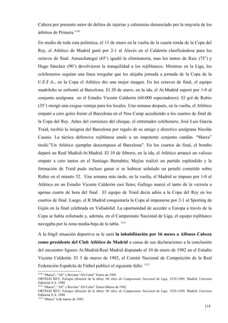 Cabeza por presunto autor de delitos de injurias y calumnias denunciado por la mayoría de los
árbitros de Primera.3130

En medio de toda esta polémica, el 13 de enero en la vuelta de la cuarta ronda de la Copa del
Rey, el Atlético de Madrid ganó por 2-1 al Alavés en el Calderón clasificándose para los
octavos de final. Amuschategui (65’) igualó la eliminatoria, mas los tantos de Ruiz (75’) y
Hugo Sánchez (90’) devolvieron la tranquilidad a los rojiblancos. Mientras en la Liga, los
colchoneros seguían una línea irregular que les alejaba jornada a jornada de la Copa de la
U.E.F.A., en la Copa el Atlético dio una mejor imagen. En los octavos de final, el equipo
madrileño se enfrentó al Barcelona. El 20 de enero, en la ida, el At.Madrid superó por 1-0 al
conjunto azulgrana en el Estadio Vicente Calderón (60.000 espectadores). El gol de Rubio
(35’) otorgó una exigua ventaja para los locales. Una semana después, en la vuelta, el Atlético
empató a cero goles frente el Barcelona en el Nou Camp accediendo a los cuartos de final de
la Copa del Rey. Antes del comienzo del choque, el entrenador colchonero, José Luis García
Traid, recibió la insignia del Barcelona por regalo de su amigo y directivo azulgrana Nicolás
Casaús. La táctica defensiva rojiblanca anuló a un impotente conjunto catalán. “Marca”
tituló:”Un Atlético ejemplar descompuso al Barcelona”. En los cuartos de final, el bombo
deparó un Real Madrid-At.Madrid. El 10 de febrero, en la ida, el Atlético arrancó un valioso
empate a cero tantos en el Santiago Bernabéu; Mejías realizó un partido espléndido y la
formación de Traid pudo incluso ganar si se hubiese señalado un penalti cometido sobre
Rubio en el minuto 52. Una semana más tarde, en la vuelta, el Madrid se impuso por 1-0 al
Atlético en un Estadio Vicente Calderón casi lleno; Gallego marcó el tanto de la victoria a
apenas cuarto de hora del final. El equipo de Traid decía adiós a la Copa del Rey en los
cuartos de final. Luego, el R.Madrid conquistaría la Copa al imponerse por 2-1 al Sporting de
Gijón en la final celebrada en Valladolid. La oportunidad de acceder a Europa a través de la
Copa se había esfumado y, además, en el Campeonato Nacional de Liga, el equipo rojiblanco
navegaba por la zona media-baja de la tabla. 3131

A la frágil situación deportiva se le unió la inhabilitación por 16 meses a Alfonso Cabeza
como presidente del Club Atlético de Madrid a causa de sus declaraciones a la conclusión
del encuentro liguero At.Madrid-Real Madrid disputado el 10 de enero de 1982 en el Estadio
Vicente Calderón. El 3 de marzo de 1982, el Comité Nacional de Competición de la Real
Federación Española de Fútbol publicó el siguiente fallo: 3132
3130
     “Marca”, “AS” y Revista “AS Color” Enero de 1982
ORTEGO REY, Enrique (director de la obra): 60 Años de Campeonato Nacional de Liga, 1928-1988. Madrid. Universo
Editorial S.A. 1988
3131
     “Marca”, “AS” y Revista “AS Color” Enero-Marzo de 1982
ORTEGO REY, Enrique (director de la obra): 60 Años de Campeonato Nacional de Liga, 1928-1988. Madrid. Universo
Editorial S.A. 1988
3132
     “Marca” 4 de marzo de 1982

                                                                                                         114
                                                                                                         7
 