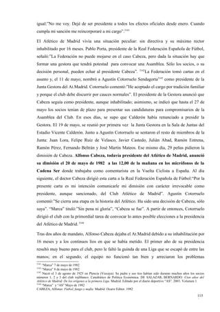 igual:”No me voy. Dejé de ser presidente a todos los efectos oficiales desde enero. Cuando
cumpla mi sanción me reincorporaré a mi cargo”.3141

El Atlético de Madrid vivía una situación peculiar: sin directiva y su máximo rector
inhabilitado por 16 meses. Pablo Porta, presidente de la Real Federación Española de Fútbol,
señaló:”La Federación no puede mojarse en el caso Cabeza, pero dada la situación hay que
formar una gestora que tendrá potestad para convocar una Asamblea. Sólo los socios, o su
                                                                        3142
decisión personal, pueden echar al presidente Cabeza”.                      La Federación tomó cartas en el
asunto y, el 11 de mayo, nombró a Agustín Cotorruelo Sendagorta3143 como presidente de la
Junta Gestora del At.Madrid. Cotorruelo comentó:”He aceptado el cargo por tradición familiar
y porque el club debe discurrir por cauces normales”. El presidente de la Gestora anunció que
Cabeza seguía como presidente, aunque inhabilitado; asimismo, se indicó que hasta el 27 de
mayo los socios tenían de plazo para presentar sus candidaturas para compromisarios de la
Asamblea del Club. En esos días, se supo que Calderón había renunciado a presidir la
Gestora. El 19 de mayo, se reunió por primera vez la Junta Gestora en la Sala de Juntas del
Estadio Vicente Calderón. Junto a Agustín Cotorruelo se sentaron el resto de miembros de la
Junta: Juan Lora, Felipe Ruiz de Velasco, Javier Castedo, Julián Abad, Ramón Entrena,
Ramón Pérez, Fernando Beltrán y José Martín Mateos. Ese mismo día, 29 peñas pidieron la
dimisión de Cabeza. Alfonso Cabeza, todavía presidente del Atlético de Madrid, anunció
su dimisión el 20 de mayo de 1982 a las 12,00 de la mañana en los micrófonos de la
Cadena Ser donde trabajaba como comentarista en la Vuelta Ciclista a España. Al día
siguiente, el doctor Cabeza dirigió esta carta a la Real Federación Española de Fútbol:“Por la
presente carta es mi intención comunicarle mi dimisión con carácter irrevocable como
presidente, aunque sancionado, del Club Atlético de Madrid”. Agustín Cotorruelo
comentó:”Se cierra una etapa en la historia del Atlético. Ha sido una decisión de Cabeza, sólo
suya”. “Marca” tituló:”Sin pena ni gloria”, “Cabeza se fue”. A partir de entonces, Cotorruelo
dirigió el club con la primordial tarea de convocar lo antes posible elecciones a la presidencia
del Atlético de Madrid. 3144

Tras dos años de mandato, Alfonso Cabeza dejaba el At.Madrid debido a su inhabilitación por
16 meses y a los continuos líos en que se había metido. El primer año de su presidencia
resultó muy bueno para el club, pero le faltó la guinda de una Liga que se escapó de entre las
manos; en el segundo, el equipo no funcionó tan bien y arreciaron los problemas
3141
     “Marca” 7 de mayo de 1982
3142
     “Marca” 8 de mayo de 1982
3143
     Nació el 3 de agosto de 1925 en Plencia (Vizcaya). Su padre y sus tíos habían sido durante muchos años los socios
números 1, 2 y 3 del club rojiblanco. Catedrático de Política Económica. DE SALAZAR, BERNARDO: Cien años del
Atlético de Madrid. De los orígenes a la primera Liga. Madrid. Editado por el diario deportivo “AS”. 2003. Volumen 1
3144
     “Marca” y “AS” Mayo de 1982
CABEZA, Alfonso: Fútbol, fango y mafia. Madrid. Ocariz Editor. 1982

                                                                                                                 115
                                                                                                                 0
 