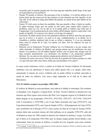 recuerdos, pero lo pasado, pasado está. No estoy aquí por soberbia, desde luego. Estar aquí
       en la presidencia es un sacrificio”.
-      Pasado:”El pasado es historia. Me preocupa el hoy el mañana. A la afición atlética no le
       pienso decir que las causas por las que estamos en esta situación son ésta, áquella o la de
       más allá. Si mi cabeza la tengo para hablar del pasado, no estará fresca para hablar de las
       soluciones”.
-      Futuro:”El club como un barco ha encallado. Hay que ponerle a flote y fijarle un rumbo.
       Si algún enemigo tengo, que me ayude en esta tarea, pues cuanto antes resuelva el
       problema, antes me voy. En un año no se le puede pedir al Atlético que luche por el
       Campeonato. Con la potenciación de otros clubes, difícil pugnar. Quizá a cuatro años vista
       puede ser factible. Yo conozco a los chicos y sé de que son capaces”.
-      Economía:”Se habla mucho de los mil quinientos millones de déficit, pero hay que pensar
       que en el activo y el pasivo. La resta es lo que, verdaderamente, es la deuda. En la
       Asamblea a celebrar explicaré todo lo que se refiere a números. Y si no me entienden
       hasta usaré la cuenta de la vieja. Los gastos son fijos. Son los ingresos los que no
       conocemos”.
-      Relación con la Federación:”Vicente Calderón irá a la Federación y no por ocupar este
       sillón destinado al Atlético de Madrid, sino porque pienso que los problemas son muy
       fuertes. Los nuestros y los del fútbol español. Insisto: seré yo quien esté, aunque esto no
       haya ocurrido anteriormente. Los momentos son distintos y las situaciones también
       distintas. No, no entra en mis cálculos ningún puesto directivo en la Federación3156”.
-      Aumento de cuota a los socios:”Este fue un éxito de la gestión de Cabeza, porque yo, cada
       vez que tenía que subir cinco duros, había que encomendarse a los santos”.

La masa social colchonera volvió a confiar en la labor de Vicente Calderón. El aficionado
rojiblanco veía con optimismo el futuro, pero debía apoyar más a su equipo, sobre todo,
aumentando el número de socios. Calderón sólo no podía reflotar la entidad, precisaba la
ayuda de todos los atléticos. Una nueva etapa empezaba en el club de la ribera del
Manzanares.

15.2. El Atlético recupera su prestigio, 1982-1984:

El Atlético de Madrid ya tenía presidente, mas todavía le faltaba el entrenador. Dos nombres
se barajaban: Luis Aragonés y Joaquín Peiró. Al final, Vicente Calderón se decantó por Luis
mientras que Peiró siguió como técnico del filial. Luis Aragonés regresó al At.Madrid al cual
había dirigido en las temporadas 1974/1975, 1975/1976, 1976/1977, 1977/1978, 1978/1979
(sólo 4 encuentros) y 1979/1980 y con el que había alcanzado una Liga (1976/1977), una
Copa Intercontinental (1975), una Copa de España (1976), 1 Subcampeonato de Copa (1975),
unas semifinales de la Recopa (1977) y unos cuartos de final de la Copa de Europa (1978);
además había sido secretario técnico del club rojiblanco en la campaña 1978/1979; salió del
At.Madrid en marzo de 1980 cuando la directiva de Calderón le destituyó. Luego, Luis fichó
por el Betis en la temporada 1981/1982, pero no dirigió ningún partido oficial debido a una
enfermedad. Antes de retornar al Atlético, el nombre de Luis Aragonés sonó como sustituto
3156
    Sin embargo, Vicente Calderón fue vicepresidente de la Real Federación Española de Fútbol en calidad de cabeza visible
del Comité Profesional de Fútbol Profesional.

                                                                                                                     115
                                                                                                                     6
 