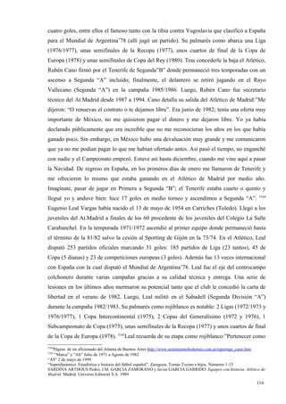 cuatro goles, entre ellos el famoso tanto con la tibia contra Yugoslavia que clasificó a España
para el Mundial de Argentina’78 (allí jugó un partido). Su palmarés como abarca una Liga
(1976/1977), unas semifinales de la Recopa (1977), unos cuartos de final de la Copa de
Europa (1978) y unas semifinales de Copa del Rey (1980). Tras concederle la baja el Atlético,
Rubén Cano firmó por el Tenerife de Segunda”B” donde permaneció tres temporadas con un
ascenso a Segunda “A” incluido; finalmente, el delantero se retiró jugando en el Rayo
Vallecano (Segunda “A”) en la campaña 1985/1986. Luego, Rubén Cano fue secretario
técnico del At.Madrid desde 1987 a 1994. Cano detalla su salida del Atlético de Madrid:”Me
dijeron: “O renuevas el contrato o te dejamos libre”. Era junio de 1982; tenía una oferta muy
importante de México, no me quisieron pagar el dinero y me dejaron libre. Yo ya había
declarado públicamente que era increíble que no me reconocieran los años en los que había
ganado poco. Sin embargo, en México hubo una devaluación muy grande y me comunicaron
que ya no me podían pagar lo que me habían ofertado antes. Así pasó el tiempo, no enganché
con nadie y el Campeonato empezó. Estuve así hasta diciembre, cuando me vine aquí a pasar
la Navidad. De regreso en España, en los primeros días de enero me llamaron de Tenerife y
me ofrecieron lo mismo que estaba ganando en el Atlético de Madrid por medio año.
Imagínate, pasar de jugar en Primera a Segunda “B”; el Tenerife estaba cuarto o quinto y
                                                                                                          3164
llegué yo y anduve bien: hice 17 goles en medio torneo y ascendimos a Segunda “A”.
Eugenio Leal Vargas había nacido el 13 de mayo de 1954 en Carriches (Toledo). Llegó a los
juveniles del At.Madrid a finales de los 60 procedente de los juveniles del Colegio La Salle
Carabanchel. En la temporada 1971/1972 ascendió al primer equipo donde permaneció hasta
el término de la 81/82 salvo la cesión al Sporting de Gijón en la 73/74. En el Atlético, Leal
disputó 253 partidos oficiales marcando 31 goles: 185 partidos de Liga (23 tantos), 45 de
Copa (5 dianas) y 23 de competiciones europeas (3 goles). Además fue 13 veces internacional
con España con la cual disputó el Mundial de Argentina’78. Leal fue el eje del centrocampo
colchonero durante varias campañas gracias a su calidad técnica y entrega. Una serie de
lesiones en los últimos años mermaron su potencial tanto que el club le concedió la carta de
libertad en el verano de 1982. Luego, Leal militó en el Sabadell (Segunda División “A”)
durante la campaña 1982/1983. Su palmarés como rojiblanco es notable: 2 Ligas (1972/1973 y
1976/1977), 1 Copa Intercontinental (1975), 2 Copas del Generalísimo (1972 y 1976), 1
Subcampeonato de Copa (1975), unas semifinales de la Recopa (1977) y unos cuartos de final
de la Copa de Europa (1978). 3165Leal recuerda de su etapa como rojiblanco:”Pertenecer como
3164
   Página de un aficionado del Atlanta de Buenos Aires http://www.sentimientobohemio.com.ar/reportaje_cano.htm
3165
   “Marca” y “AS” Julio de 1971 a Agosto de 1982
“AS” 2 de mayo de 1999
“Superdinámico. Estadística e historia del fútbol español”. Zaragoza. Tomás Tocino e hijos. Números 1-15
SARDINA ARTHOUS Pedro, J.M. GARCIA ZAMORANO y Javier GARCIA GARRIDO: Equipos con historia. Atlético de
Madrid. Madrid. Universo Editorial S.A. 1989

                                                                                                         116
                                                                                                         0
 