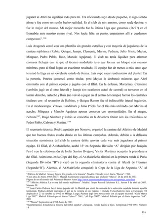 jugador al Atleti lo significó todo para mí. Era aficionado suyo desde pequeño, lo sigo siendo
ahora y fue como un sueño hecho realidad. Es el club de mis amores, como suele decirse, y
fue lo mejor del mundo. Mi mejor recuerdo fue la última Liga que ganamos (76/77) en el
Bernabéu ante nuestro eterno rival. Nos hacía falta un punto, empatamos allí y quedamos
campeones”.3166

Luis Aragonés contó con una plantilla sin grandes estrellas y con mayoría de jugadores de la
cantera rojiblanca (Rubio, Quique, Juanjo, Clemente, Marina, Pedraza, Julio Prieto, Mejías,
Mínguez, Pedro Pablo, Ruiz, Manolo Agujetas). El club no tenía liquidez para afrontar
costosos fichajes con lo que el técnico madrileño tuvo que formar un bloque con escasos
mimbres, pero al final logró un excelente resultado. El equipo fue de menos a más tanto que
terminó la Liga en un excelente estado de forma. Luis supo sacar rendimiento del plantel. En
la portería, Pereira comenzó como titular, pero Mejías le desbancó mientras que Abel
entrenaba con el primer equipo y jugaba con el filial. En la defensa, Marcelino, Clemente
(también jugó en el otro lateral) y Juanjo (en ocasiones actuó de central) se turnaron en el
lateral derecho, Arteche y Ruiz (no volvió a jugar en el centro del campo) fueron los centrales
titulares con el recambio de Balbino, y Quique Ramos fue el indiscutible lateral izquierdo.
En el mediocampo, Votava, Landáburu y Julio Prieto fue el trío más utilizado con Marina al
acecho; Mínguez y Manolo Agujetas apenas contaron con oportunidades. En el ataque,
Pedraza3167, Hugo Sánchez y Rubio se convirtió en la delantera titular con los recambios de
Pedro Pablo, Cabrera y Marian. 3168

El secretario técnico, Rodri, ayudado por Navarro, organizó la cantera del Atlético de Madrid
que tan buenos frutos estaba dando en las últimas campañas. Además, debido a la delicada
situación económica del club la cantera debía aportar cada vez más jugadores al primer
equipo. El filial, el At.Madrileño, acabó 13º en Segunda División “A” dirigido por Joaquín
Peiró con la colaboración de Iselín Santos Ovejero; Víctor Martínez ocupaba la presidencia
del filial. Asimismo, en la Copa del Rey, el At.Madrileño eliminó en la primera ronda al Parla
(Segunda División “B”) y cayó en la segunda eliminatoria contra el Alcalá de Henares
(Segunda“B”). Además, el At.Madrileño conquistó la Copa de la Liga de Segunda “A” al
“Atlético de Madrid. Genio y figura. Un grande en la historia”. Madrid. Editado por el diario “Marca”. 1996.
“Cien años de Atleti, 1903-2003”. Madrid. Suplemento especial editado por el diario “Marca”. 26 de abril de 2003
Página de un aficionado del Atlanta de Buenos Aires http://www.sentimientobohemio.com.ar/reportaje_cano.htm
3166
     “Afición Atlética. La revista del mundo rojiblanco”. Madrid. Grupo Récord Ediciones S.L. Jueves 3 de abril de 2003.
Número 30
3167
     Juan Carlos Pedraza fue el único jugador del At.Madrid que vistió la camiseta de la selección española durante aquella
temporada. Pedraza debutó marcando el gol de la victoria en un España 1 Islandia 0 clasificatorio para la Eurocopa ’84
disputado el 27 de octubre de 1982 en Málaga. Luego, Pedraza jugó otro partido más con el equipo nacional. “Guía Marca
Liga 2002”. Madrid. Editada por el diario “Marca”. 2001; “AS Liga 2002”. Madrid. Editada por el diario deportivo “AS”.
2001
3168
     “Marca” Septiembre de 1982-Junio de 1983
“Superdinámico. Estadística e historia del fútbol español”. Zaragoza. Tomás Tocino e hijos. Temporada 1984/1985. Número
14

                                                                                                                     116
                                                                                                                     1
 
