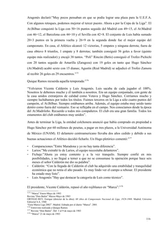 Aragonés declaró:”Muy pocos pensaban en que se podía lograr una plaza para la U.E.F.A.
Con algunos retoques, podemos mejorar el tercer puesto. Ahora a por la Copa de la Liga”. El
At.Bilbao conquistó la Liga con 50+16 puntos seguido del Madrid con 49+15, el At.Madrid
con 46+12, el Barcelona con 44+10 y el Sevilla con 42+8. El conjunto de Luis había sumado
20+3 puntos en la primera vuelta y 26+9 en la segunda donde fue el mejor equipo del
campeonato. En casa, el Atlético alcanzó 12 victorias, 5 empates y ninguna derrota; fuera de
casa obtuvo 8 triunfos, 1 empate y 8 derrotas; también consiguió 56 goles a favor (quinto
equipo más realizador) y encajó 38 tantos. “Poli” Rincón (Betis) consiguió el Trofeo Pichichi
con 20 tantos seguido de Amarilla (Zaragoza) con 19 goles en tanto que Hugo Sánchez
(At.Madrid) acabó sexto con 15 dianas; Agustín (Real Madrid) se adjudicó el Trofeo Zamora
al recibir 26 goles en 29 encuentros.3175

Quique Ramos recuerda aquella temporada:3176

“Volvieron Vicente Calderón y Luis Aragonés. Luis sacaba de cada jugador el 100%.
Nosotros le debemos mucho y él también a nosotros. Era un equipo conjuntado, con gente de
la casa unidos extranjeros de calidad como Votava y Hugo Sánchez. Corríamos mucho y
siempre luchábamos por todos los títulos. Fuimos terceros en la Liga a sólo cuatro puntos del
campeón, el At.Bilbao. Siempre estábamos arriba. Además, el equipo estaba muy unido tanto
dentro como fuera del vestuario. Eso se reflejaba en el campo. Nos conocíamos desde la época
del At.Madrileño. Recuerdo a todos mis compañeros. El club era una gran familia. Todos los
estamentos del club estábamos muy unidos”.

Antes de terminar la Liga, la entidad colchonera anunció que había comprado en propiedad a
Hugo Sánchez por 60 millones de pesetas, a pagar en tres plazos, a la Universidad Autónoma
de México (UNAM). El delantero centroamericano llevaba dos años cedido y debido a sus
buenas actuaciones el Atlético decidió ficharlo. Un Hugo pletórico comentó:3177

-      Comparaciones:”Entre Maradona y yo no hay tanta diferencia”.
-      Larios:”Me extrañó lo de Larios, el equipo necesitaba delanteros”.
-      Fichaje:”Ahora ya estoy contento y a la vez tranquilo. Siempre confié en mis
       posibilidades, y no llegué a temer a que no se consumase la operación porque hace seis
       meses el señor Calderón me dio su palabra”.
-      Calderón: “Con la llegada de Calderón el club ha adquirido una estabilidad y tranquilidad
       económica que no tenía el año pasado. Es muy lindo ver el campo a rebosar. El presidente
       ha estado muy listo”.
-      Luis Aragonés:”Hay que destacar la categoría de Luis como técnico”.

El presidente, Vicente Calderón, repasó el año rojiblanco en “Marca”:3178
3175
     “Marca” Enero-Mayo de 1983
Revista “Don Balón” Marzo-Mayo de 1983
ORTEGO REY, Enrique (director de la obra): 60 Años de Campeonato Nacional de Liga, 1928-1988. Madrid. Universo
Editorial S.A. 1988
“Guía Marca Liga 2002”. Madrid. Editada por el diario “Marca”. 2001
3176
     Entrevista realizada a Quique Ramos
3177
     Revista “Don Balón”. Del 3 al 9 de mayo de 1983
3178
     “Marca” 21 de mayo de 1983

                                                                                                         116
                                                                                                         6
 