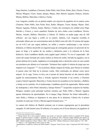 Hugo Sánchez, Landáburu, Clemente, Pedro Pablo, Julio Prieto, Rubio, Ruiz, Pereira, Votava,
Marian, Mínguez, Víctor, Juanjo, Quique, Mejías, Abel, Manolo Agujetas, Pedraza, Arteche,
Marina, Balbino, Marcelino, Cabrera y Tomás.

Luis Aragonés contaba con un plantel amplio con mayoría de jugadores de la cantera como
Clemente, Pedro Pablo, Julio Prieto, Ruiz, Rubio, Mínguez, Víctor, Quique, Mejías, Abel,
Manolo Agujetas, Pedraza, Juanjo, Marina y Tomás; dos extranjeros de calidad como Hugo
Sánchez y Votava; y varios españoles fichados de otros clubes como Landáburu, Pereira,
Marian, Arteche, Balbino, Marcelino y Cabrera. El Atlético no podía pagar más de 100
millones      por una figura y confió en su cantera. Además, Luis Aragonés resultaba el
entrenador idóneo por sus conocimientos tanto de fútbol como del club. El sistema del equipo
era un 4-4-2 con una segura defensa, un sólido y creativo mediocampo y una incisiva
delantera; el Atlético desarrolló un magistral juego de contragolpe gracias a la precisión de los
pases en largo y la rapidez de sus medios y delanteros junto a la cohesión de la línea
defensiva. Jesús Landáburu detalla como jugaba aquel Atlético.”Yo era el organizador del
centro del campo formado por cuatro medios en forma de rombo. Iniciaba las jugadas y era el
primer defensa de la media. Jugábamos al contragolpe tanto a domicilio como en casa cuando
nos poníamos por delante en el marcador. Teníamos bien cogido el sistema de juego que nos
impartía Luis Aragonés” 3182. En la portería, Mejías empezó de titular, pero Pereira le arrebató
el puesto antes del final de la primera vuelta; Abel continuaba sin debutar como tercer
arquero. En la zaga, Votava se hizo con el puesto de lateral derecho (el año anterior había
jugado de centrocampista), Ruiz y Arteche siguieron formando el eje central, y Clemente
ocupó el lateral izquierdo; Marcelino y Tomás fueron los recambios en los laterales, y Balbino
y Juanjo en los centrales. En el mediocampo, Landáburu ejerció de organizador, Marina actuó
de mediapunta y Julio Prieto (derecha) y Quique Ramos3183 (izquierda) ocuparon las bandas;
Mínguez cumplió como principal sustituto mientras que Pedro Pablo y Manolo Agujetas
apenas disfrutaron de oportunidades. En el ataque, Hugo Sánchez fue titular indiscutible y
entre Rubio y Pedraza se disputaron la otra plaza de la delantera; Cabrera fue el primer
recambio en tanto que Víctor y Marian jugaron bastante poco. 3184

La cantera del Atlético de Madrid continuó con el mismo organigrama que la precedente
campaña. El club destinó unos 30 millones a la cantera con el fin de abastecer de jugadores al

3182
     Entrevista realizada a Jesús Landáburu.
3183
     Quique Ramos fue el único jugador rojiblanco que acudió a la selección española durante la campaña 83/84. Quique
disputó el amistoso Francia 1 España 1 celebrado el 5 de octubre de 1983. Asimismo, ningún futbolista del Atlético de
Madrid acudió con España a la Eurocopa de Francia’84; España perdió por 2-0 contra Francia en la final. “Guía Marca Liga
2002”. Madrid. Editada por el diario “Marca”. 2001; “AS Liga 2022”. Madrid. Editado por el diario deportivo “AS”. 2001
3184
     “Marca” y “AS” Septiembre de 1983 a Junio de 1984
“Superdinámico. Estadística e historia del fútbol español”. Zaragoza. Tomás Tocino e hijos. Temporada 1985/1986. Número
15

                                                                                                                  117
                                                                                                                  0
 