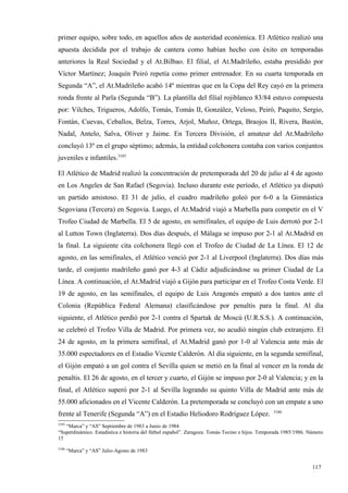primer equipo, sobre todo, en aquellos años de austeridad económica. El Atlético realizó una
apuesta decidida por el trabajo de cantera como habían hecho con éxito en temporadas
anteriores la Real Sociedad y el At.Bilbao. El filial, el At.Madrileño, estaba presidido por
Víctor Martínez; Joaquín Peiró repetía como primer entrenador. En su cuarta temporada en
Segunda “A”, el At.Madrileño acabó 14º mientras que en la Copa del Rey cayó en la primera
ronda frente al Parla (Segunda “B”). La plantilla del filial rojiblanco 83/84 estuvo compuesta
por: Vilches, Trigueros, Adolfo, Tomás, Tomás II, González, Veloso, Peiró, Paquito, Sergio,
Fontán, Cuevas, Ceballos, Belza, Torres, Arjol, Muñoz, Ortega, Braojos II, Rivera, Bastón,
Nadal, Antelo, Salva, Oliver y Jaime. En Tercera División, el amateur del At.Madrileño
concluyó 13º en el grupo séptimo; además, la entidad colchonera contaba con varios conjuntos
juveniles e infantiles.3185

El Atlético de Madrid realizó la concentración de pretemporada del 20 de julio al 4 de agosto
en Los Angeles de San Rafael (Segovia). Incluso durante este período, el Atlético ya disputó
un partido amistoso. El 31 de julio, el cuadro madrileño goleó por 6-0 a la Gimnástica
Segoviana (Tercera) en Segovia. Luego, el At.Madrid viajó a Marbella para competir en el V
Trofeo Ciudad de Marbella. El 5 de agosto, en semifinales, el equipo de Luis derrotó por 2-1
al Lutton Town (Inglaterra). Dos días después, el Málaga se impuso por 2-1 al At.Madrid en
la final. La siguiente cita colchonera llegó con el Trofeo de Ciudad de La Línea. El 12 de
agosto, en las semifinales, el Atlético venció por 2-1 al Liverpool (Inglaterra). Dos días más
tarde, el conjunto madrileño ganó por 4-3 al Cádiz adjudicándose su primer Ciudad de La
Línea. A continuación, el At.Madrid viajó a Gijón para participar en el Trofeo Costa Verde. El
19 de agosto, en las semifinales, el equipo de Luis Aragonés empató a dos tantos ante el
Colonia (República Federal Alemana) clasificándose por penaltis para la final. Al día
siguiente, el Atlético perdió por 2-1 contra el Spartak de Moscú (U.R.S.S.). A continuación,
se celebró el Trofeo Villa de Madrid. Por primera vez, no acudió ningún club extranjero. El
24 de agosto, en la primera semifinal, el At.Madrid ganó por 1-0 al Valencia ante más de
35.000 espectadores en el Estadio Vicente Calderón. Al día siguiente, en la segunda semifinal,
el Gijón empató a un gol contra el Sevilla quien se metió en la final al vencer en la ronda de
penaltis. El 26 de agosto, en el tercer y cuarto, el Gijón se impuso por 2-0 al Valencia; y en la
final, el Atlético superó por 2-1 al Sevilla logrando su quinto Villa de Madrid ante más de
55.000 aficionados en el Vicente Calderón. La pretemporada se concluyó con un empate a uno
                                                                                                3186
frente al Tenerife (Segunda “A”) en el Estadio Heliodoro Rodríguez López.
3185
   “Marca” y “AS” Septiembre de 1983 a Junio de 1984
“Superdinámico. Estadística e historia del fútbol español”. Zaragoza. Tomás Tocino e hijos. Temporada 1985/1986. Número
15
3186
       “Marca” y “AS” Julio-Agosto de 1983


                                                                                                                  117
                                                                                                                  1
 