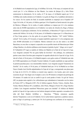 al At.Madrid con el campeón de Liga, el At.Bilbao. En la ida, 19 de mayo, el conjunto de Luis
venció por 3-1 a los bilbaínos en San Mamés. Los tantos de Quique (2) y Julio Prieto
sentenciaron la eliminatoria. En la vuelta, el 27 de mayo, el At.Madrid superó por 3-2 al
At.Bilbao ante media entrada en el Calderón. Los goles de Hugo (2) y Landáburu derrotaron a
los vascos. En los cuartos de final, la escuadra madrileña se emparejó con el Español (10ª
Liga). En la ida, el 3 de junio, el Atlético ganó por 2-0 al Español en Sarriá merced a los goles
de Marina y Mínguez. En la vuelta, el cuadro rojiblanco se impuso por 4-2 a los catalanes
antes más de 40.000 espectadores en el Calderón. Los tantos de Arteche (2), Hugo y Pedraza
deleitaron a la parroquia colchonera. En las semifinales, el Barcelona (3ª Liga) se cruzó en el
camino del Atlético. En la ida, el 16 de junio, el At.Madrid se impuso por 2-1 al Barcelona en
el Nou Camp gracias a los dos goles de un genial Hugo Sánchez. “AS” rotuló:”Atlético,
colosal”. En la vuelta, el 21 de junio, el equipo madrileño superó por 2-1 a los azulgranas ante
unos 40.000 aficionados en el Calderón. Marina sentenció con sus dos tantos a un débil
Barcelona; en esos días se empezó a especular con un posible interés del Barcelona por fichar
a Hugo Sánchez y la afición rojiblanca coreó durante el partido el grito:” ¡Hugo, no te vayas!”.
El Valladolid (14º Liga) se mediría al Atlético de Madrid en la final de la Copa de la Liga.
Luis Aragonés comentó:”No me gusta hablar de favoritos”. Sin embargo, los colchoneros
partían como claros favoritos para conquistar la segunda edición de la Copa de la Liga. En la
ida de la final, el 26 de junio, el At.Madrid empató a cero goles contra el Valladolid ante más
de 35.000 espectadores en el Estadio Vicente Calderón. El cuadro madrileño no supo perforar
la portería pucelana pese a sus innumerables intentos. Luis Aragonés aseguró:”Ganaremos en
Zorrilla”. En la vuelta, el 30 de junio, el Valladolid batió por 3-0 al At.Madrid en un lleno
Nuevo Estadio José Zorrilla adjudicándose la Copa de la Liga y consiguiendo una plaza para
la Copa de la U.E.F.A. El Atlético se mostró muy superior a los locales, pero erró varias
ocasiones de gol. Tras llegar con el empate a cero a los 90 minutos se disputó una prórroga de
30 minutos. El cuadro de Luis se confió lo que le costó perder el título. Un gol de Votava
(98’) en propia meta espoleó a los vallisoletanos que redondearon el marcador con los tantos
de Fortes (107’) y Minguela (120’). Por el Atlético jugaron: Pereira, Votava, Arteche, Ruiz,
Tomás; Marina (Pedraza 68’), Landáburu, Julio Prieto, Mínguez (Víctor 56’); Hugo Sánchez
y Rubio. Luis Aragonés manifestó:”Merecimos ganar con claridad”. El Atlético de Madrid
perdió la Copa de la Liga contra un rival inferior después de haber superado a escuadras de la
                                                                    3189
talla      del    Real     Madrid,     At.Bilbao   y   Barcelona.      Mejías   rememora   aquella
derrota:”Empatamos a cero en el Calderón. En la vuelta fuimos superiores y pudimos marcar,
pero se llegó a la prórroga y caímos por 3-0. En la prórroga nos confiamos al ser mejores y

3189
       “Marca” y “AS” Mayo y Julio de 1984

                                                                                              117
                                                                                              6
 