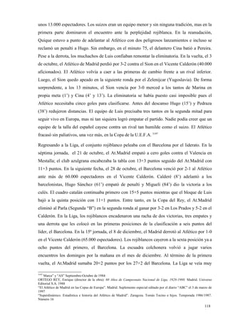 unos 13.000 espectadores. Los suizos eran un equipo menor y sin ninguna tradición, mas en la
primera parte dominaron el encuentro ante la perplejidad rojiblanca. En la reanudación,
Quique estuvo a punto de adelantar al Atlético con dos peligrosos lanzamientos e incluso se
reclamó un penalti a Hugo. Sin embargo, en el minuto 75, el delantero Cina batió a Pereira.
Pese a la derrota, los muchachos de Luis confiaban remontar la eliminatoria. En la vuelta, el 3
de octubre, el Atlético de Madrid perdió por 3-2 contra el Sion en el Vicente Calderón (40.000
aficionados). El Atlético volvía a caer a las primeras de cambio frente a un rival inferior.
Luego, el Sion quedo apeado en la siguiente ronda por el Zelenijcar (Yugoslavia). De forma
sorprendente, a los 13 minutos, el Sion vencía por 3-0 merced a los tantos de Marina en
propia meta (1’) y Cina (4’ y 13’). La eliminatoria se había puesto casi imposible pues el
Atlético necesitaba cinco goles para clasificarse. Antes del descanso Hugo (15’) y Pedraza
(38’) redujeron distancias. El equipo de Luis precisaba tres tantos en la segunda mitad para
seguir vivo en Europa, mas ni tan siquiera logró empatar el partido. Nadie podía creer que un
equipo de la talla del español cayese contra un rival tan humilde como el suizo. El Atlético
fracasó sin paliativos, una vez más, en la Copa de la U.E.F.A. 3197

Regresando a la Liga, el conjunto rojiblanco peleaba con el Barcelona por el liderato. En la
séptima jornada, el 21 de octubre, el At.Madrid empató a cero goles contra el Valencia en
Mestalla; el club azulgrana encabezaba la tabla con 13+3 puntos seguido del At.Madrid con
11+3 puntos. En la siguiente fecha, el 28 de octubre, el Barcelona venció por 2-1 al Atlético
ante más de 60.000 espectadores en el Vicente Calderón. Calderé (8’) adelantó a los
barcelonistas, Hugo Sánchez (61’) empató de penalti y Migueli (84’) dio la victoria a los
culés. El cuadro catalán continuaba primero con 15+5 puntos mientras que el bloque de Luis
bajó a la quinta posición con 11+1 puntos. Entre tanto, en la Copa del Rey, el At.Madrid
eliminó al Parla (Segunda “B”) en la segunda ronda al ganar por 3-2 en Los Prados y 5-2 en el
Calderón. En la Liga, los rojiblancos encadenaron una racha de dos victorias, tres empates y
una derrota que les colocó en las primeras posiciones de la clasificación a seis puntos del
líder, el Barcelona. En la 15ª jornada, el 8 de diciembre, el Madrid derrotó al Atlético por 1-0
en el Vicente Calderón (65.000 espectadores). Los rojiblancos cayeron a la sexta posición ya a
ocho puntos del primero, el Barcelona. La escuadra colchonera volvió a jugar varios
encuentros los domingos por la mañana en el mes de diciembre. Al término de la primera
vuelta, el At.Madrid sumaba 20+2 puntos por los 27+2 del Barcelona. La Liga se veía muy

3197
    Marca” y “AS” Septiembre-Octubre de 1984
ORTEGO REY, Enrique (director de la obra): 60 Años de Campeonato Nacional de Liga, 1928-1988. Madrid. Universo
Editorial S.A. 1988
“El Atlético de Madrid en las Copas de Europa”. Madrid. Suplemento especial editado por el diario “ABC” el 3 de marzo de
1997
“Superdinámico. Estadística e historia del Atlético de Madrid”. Zaragoza. Tomás Tocino e hijos. Temporada 1986/1987.
Número 16

                                                                                                                   118
                                                                                                                   1
 