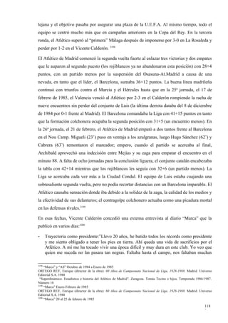 lejana y el objetivo pasaba por asegurar una plaza de la U.E.F.A. Al mismo tiempo, todo el
equipo se centró mucho más que en campañas anteriores en la Copa del Rey. En la tercera
ronda, el Atlético superó al “primera” Málaga después de imponerse por 3-0 en La Rosaleda y
perder por 1-2 en el Vicente Calderón. 3198

El Atlético de Madrid comenzó la segunda vuelta fuerte al enlazar tres victorias y dos empates
que le auparon al segundo puesto (los rojiblancos ya no abandonaron esta posición) con 28+4
puntos, con un partido menos por la suspensión del Osasuna-At.Madrid a causa de una
nevada, en tanto que el líder, el Barcelona, sumaba 36+12 puntos. La buena línea madrileña
continuó con triunfos contra el Murcia y el Hércules hasta que en la 25ª jornada, el 17 de
febrero de 1985, el Valencia venció al Atlético por 2-3 en el Calderón rompiendo la racha de
nueve encuentros sin perder del conjunto de Luis (la última derrota databa del 8 de diciembre
de 1984 por 0-1 frente al Madrid). El Barcelona comandaba la Liga con 41+15 puntos en tanto
que la formación colchonera ocupaba la segunda posición con 31+5 (un encuentro menos). En
la 26ª jornada, el 21 de febrero, el Atlético de Madrid empató a dos tantos frente al Barcelona
en el Nou Camp. Migueli (23’) puso en ventaja a los azulgranas, luego Hugo Sánchez (62’) y
Cabrera (63’) remontaron el marcador; empero, cuando el partido se acercaba al final,
Archibald aprovechó una indecisión entre Mejías y su zaga para empatar el encuentro en el
minuto 88. A falta de ocho jornadas para la conclusión liguera, el conjunto catalán encabezaba
la tabla con 42+14 mientras que los rojiblancos les seguía con 32+6 (un partido menos). La
Liga se acercaba cada vez más a la Ciudad Condal. El equipo de Luis estaba cuajando una
sobresaliente segunda vuelta, pero no podía recortar distancias con un Barcelona imparable. El
Atlético causaba sensación donde iba debido a la solidez de la zaga, la calidad de los medios y
la efectividad de sus delanteros; el contragolpe colchonero actuaba como una picadura mortal
en las defensas rivales.3199

En esas fechas, Vicente Calderón concedió una extensa entrevista al diario “Marca” que la
publicó en varios días:3200

-      Trayectoria como presidente:”Llevo 20 años, he batido todos los récords como presidente
       y me siento obligado a tener los pies en tierra. Ahí queda una vida de sacrificios por el
       Atlético. A mí me ha tocado vivir una época difícil y muy dura en este club. Yo veo que
       quien me suceda no las pasara tan negras. Faltaba hasta el campo, nos faltaban muchas

3198
     “Marca” y “AS” Octubre de 1984 a Enero de 1985
ORTEGO REY, Enrique (director de la obra): 60 Años de Campeonato Nacional de Liga, 1928-1988. Madrid. Universo
Editorial S.A. 1988
 “Superdinámico. Estadística e historia del Atlético de Madrid”. Zaragoza. Tomás Tocino e hijos. Temporada 1986/1987.
Número 16
3199
     “Marca” Enero-Febrero de 1985
ORTEGO REY, Enrique (director de la obra): 60 Años de Campeonato Nacional de Liga, 1928-1988. Madrid. Universo
Editorial S.A. 1988
3200
     “Marca” 20 al 25 de febrero de 1985

                                                                                                                118
                                                                                                                2
 