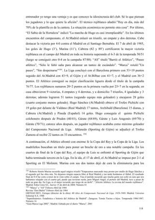 entrenador yo tengo una ventaja y es que conozco la idiosincrasia del club. Sé lo que piensan
los jugadores y lo que quiere la afición”. El técnico rojiblanco añadió:”Hoy en día, más del
70% de la plantilla es de la cantera. La situación económica no permite otra cosa”. Por último,
“El Sabio de la Hortaleza” indicó:”La marcha de Hugo es casi irremplazable”. En los últimos
encuentros del campeonato, el At.Madrid enlazó un triunfo, un empate y dos derrotas. Cabe
destacar la victoria por 4-0 contra el Madrid en el Santiago Bernabéu. El 7 de abril de 1985,
los goles de Hugo (3’), Marina (11’), Cabrera (82 y 89’) certificaron la mayor victoria
rojiblanca en el campo del Madrid en toda su historia superando el 6-3 de la temporada 50/51
(luego se consiguió otro 0-4 en la campaña 87/88). “AS” tituló:”Barrió el Atlético”, “Paseo
atlético”, “Sólo le faltó saña para alcanzar un tanteo de escándalo”. “Marca” rotuló:”Un
paseo”, “Sin despeinarse”3201. La Liga concluyó con el Barcelona primero con 53+19 puntos
seguido del At.Madrid con 43+9, el Gijón y el At.Bilbao con 41+7, y el Madrid con 36+2
puntos. El Atlético consiguió su mejor clasificación liguera desde el título de la campaña
76/77. Los rojiblancos sumaron 20+2 puntos en la primera vuelta por 23+7 en la segunda; en
casa obtuvieron 9 victorias, 4 empates y 4 derrotas, y a domicilio 7 triunfos, 4 igualadas y 3
derrotas; además lograron 51 tantos (segundo equipo más goleador) y encajaron 28 goles
(cuarto conjunto menos goleado). Hugo Sánchez (At.Madrid) obtuvo el Trofeo Pichichi con
19 goles por delante de Valdano (Real Madrid) 17 tantos, Archibald (Barcelona) 15 dianas, y
Cabrera (At.Madrid) y Pineda (Español) 14 goles. Hugo conseguía el                                    quinto Pichichi
colchonero después de Pruden (40/41), Gárate (68/69), Gárate y Luis Aragonés (69/70) y
Gárate (70/71); catorce años después, un jugador rojiblanco acababa como máximo goleador
del Campeonato Nacional de Liga. Ablanedo (Sporting de Gijón) se adjudicó el Trofeo
Zamora al recibir 22 tantos en 33 encuentros. 3202

A continuación, el Atlético afrontó con enorme fe la Copa del Rey y la Copa de la Liga. Los
madrileños buscaban un título para poner un broche de oro a una notable campaña. En los
cuartos de final de la Copa del Rey, el equipo de Luis se enfrentó al Sporting de Gijón que
había terminado tercero en la Liga. En la ida, el 17 de abril, el At.Madrid se impuso por 2-1 al
Sporting en El Molinón. Marina con sus dos tantos dejó de cara la eliminatoria para los

3201
     Roberto Simón Marina recuerda aquel mágico triunfo:”Empezamos marcando muy pronto por medio de Hugo Sánchez y
el segundo gol fue obra mía. No dejamos ningún espacio libre al Real Madrid y esa tarde bordamos el fútbol. El resultado
final de 0-4 fue corto a tenor de lo visto sobre el campo. Tras el partido recuerdo que mucha gente nos echó en cara que nos
habíamos relajado con el cuarto gol, puede que tuvieran razón, pero Miguel Angel, el portero del Madrid, tuvo a pesar de
todo un gran día. En Liga, es el mejor recuerdo que tengo de un derbi”. “Afición Atlética. La revista del mundo rojiblanco”.
Madrid. Edita Ceres S.L. Jueves 15 de abril de 2004. Número 81
3202
     “Marca” y “AS” Febrero-Abril de 1984
Revista “Don Balón” Febrero-Abril de 1984
ORTEGO REY, Enrique (director de la obra): 60 Años de Campeonato Nacional de Liga, 1928-1988. Madrid. Universo
Editorial S.A. 1988
“Superdinámico. Estadística e historia del Atlético de Madrid”. Zaragoza. Tomás Tocino e hijos. Temporada 1986/1987.
Número 16
“Guía Marca Liga 2002”. Madrid. Editada por el diario “Marca”. 2001

                                                                                                                      118
                                                                                                                      4
 